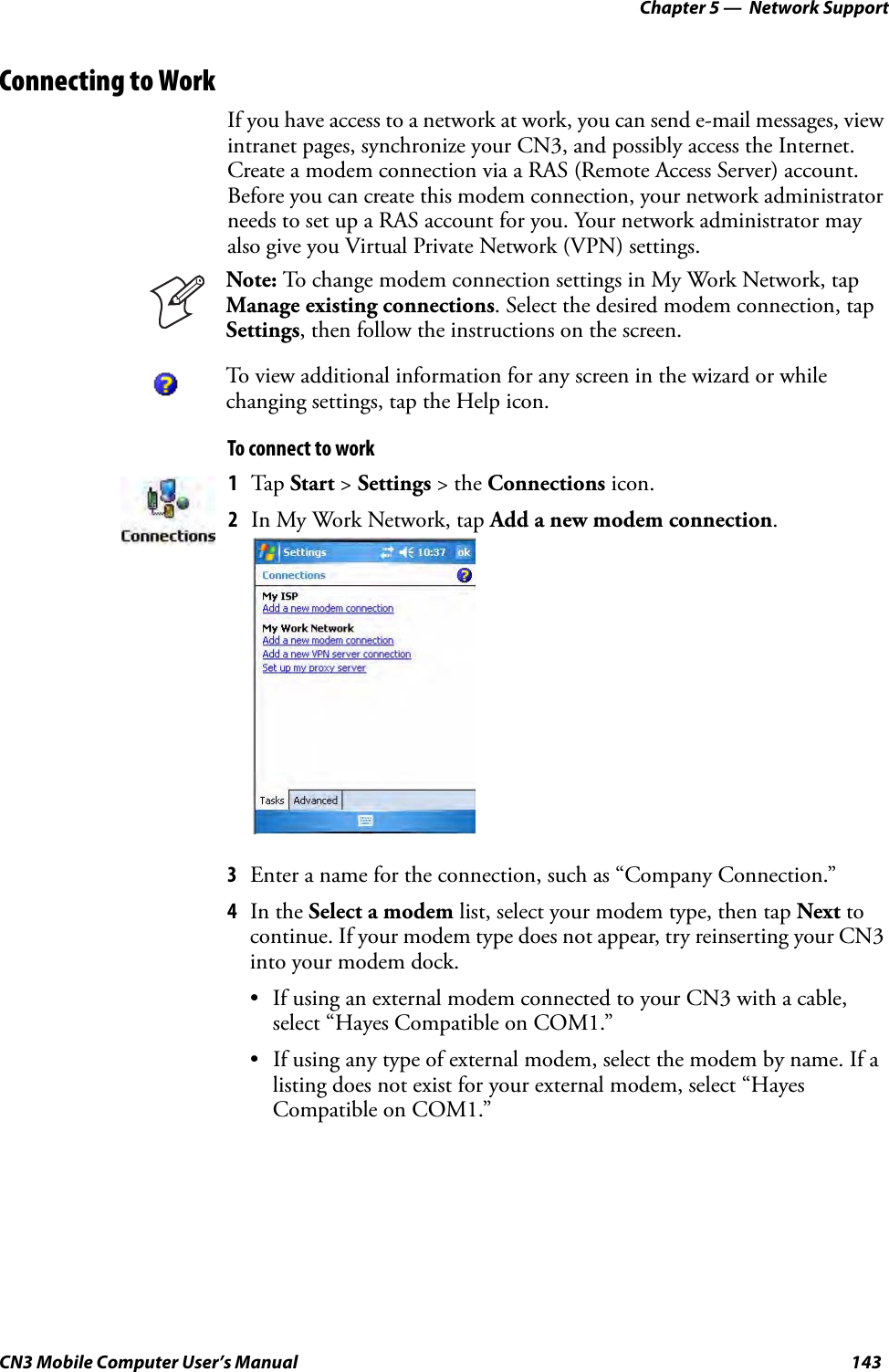 Chapter 5 —  Network SupportCN3 Mobile Computer User’s Manual 143Connecting to WorkIf you have access to a network at work, you can send e-mail messages, view intranet pages, synchronize your CN3, and possibly access the Internet. Create a modem connection via a RAS (Remote Access Server) account. Before you can create this modem connection, your network administrator needs to set up a RAS account for you. Your network administrator may also give you Virtual Private Network (VPN) settings.To connect to work3Enter a name for the connection, such as “Company Connection.” 4In the Select a modem list, select your modem type, then tap Next to continue. If your modem type does not appear, try reinserting your CN3 into your modem dock.• If using an external modem connected to your CN3 with a cable, select “Hayes Compatible on COM1.”• If using any type of external modem, select the modem by name. If a listing does not exist for your external modem, select “Hayes Compatible on COM1.”Note: To change modem connection settings in My Work Network, tap Manage existing connections. Select the desired modem connection, tap Settings, then follow the instructions on the screen.To view additional information for any screen in the wizard or while changing settings, tap the Help icon.1Tap Start &gt; Settings &gt; the Connections icon. 2In My Work Network, tap Add a new modem connection.