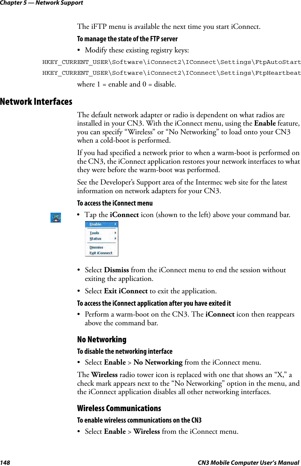 Chapter 5 — Network Support148 CN3 Mobile Computer User’s ManualThe iFTP menu is available the next time you start iConnect.To manage the state of the FTP server• Modify these existing registry keys:HKEY_CURRENT_USER\Software\iConnect2\IConnect\Settings\FtpAutoStartHKEY_CURRENT_USER\Software\iConnect2\IConnect\Settings\FtpHeartbeatwhere 1 = enable and 0 = disable.Network InterfacesThe default network adapter or radio is dependent on what radios are installed in your CN3. With the iConnect menu, using the Enable feature, you can specify “Wireless” or “No Networking” to load onto your CN3 when a cold-boot is performed. If you had specified a network prior to when a warm-boot is performed on the CN3, the iConnect application restores your network interfaces to what they were before the warm-boot was performed.See the Developer’s Support area of the Intermec web site for the latest information on network adapters for your CN3.To access the iConnect menu• Select Dismiss from the iConnect menu to end the session without exiting the application.• Select Exit iConnect to exit the application. To access the iConnect application after you have exited it• Perform a warm-boot on the CN3. The iConnect icon then reappears above the command bar.No NetworkingTo disable the networking interface • Select Enable &gt; No Networking from the iConnect menu. The Wireless radio tower icon is replaced with one that shows an “X,” a check mark appears next to the “No Networking” option in the menu, and the iConnect application disables all other networking interfaces.Wireless CommunicationsTo enable wireless communications on the CN3• Select Enable &gt; Wireless from the iConnect menu. •Tap the iConnect icon (shown to the left) above your command bar.