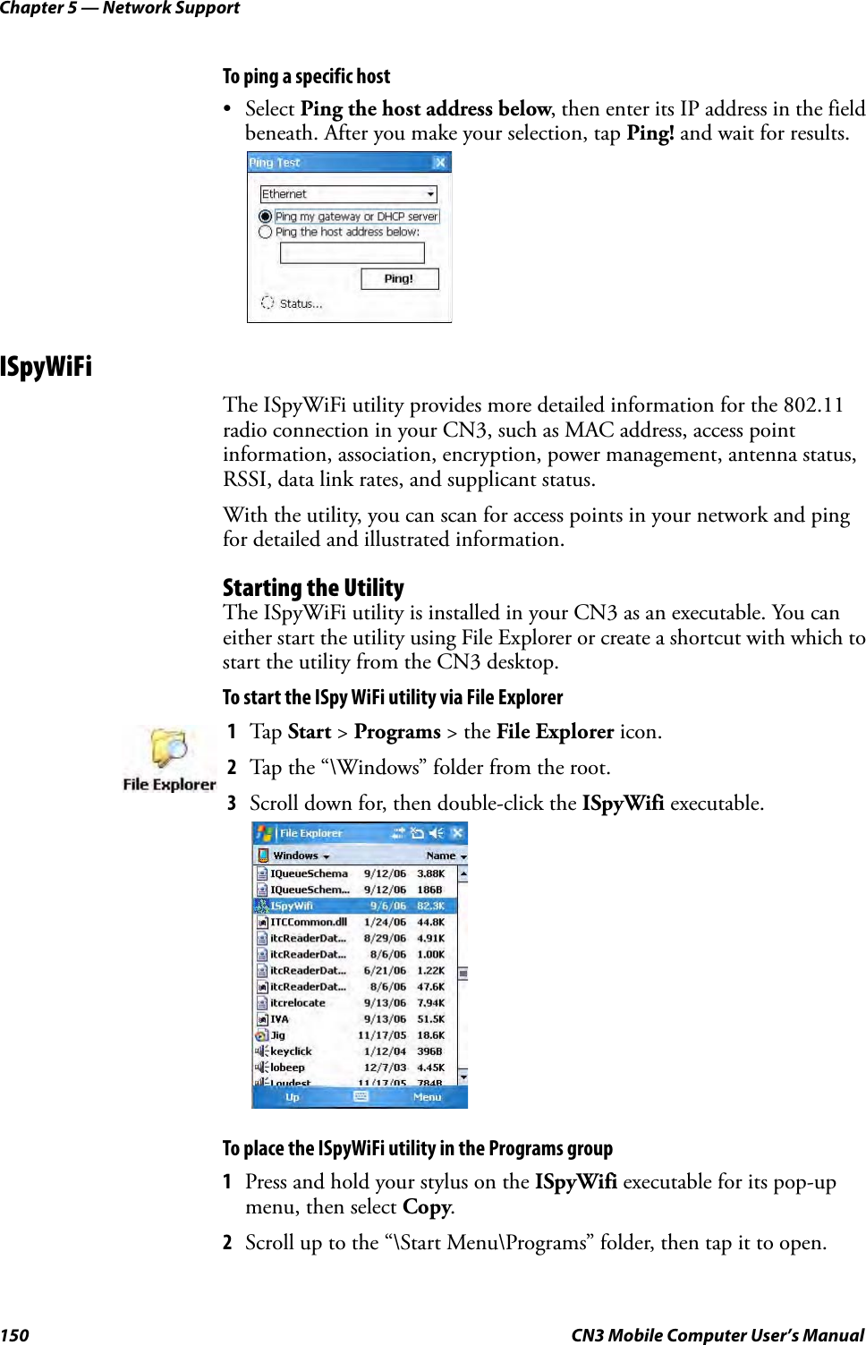 Chapter 5 — Network Support150 CN3 Mobile Computer User’s ManualTo ping a specific host• Select Ping the host address below, then enter its IP address in the field beneath. After you make your selection, tap Ping! and wait for results.ISpyWiFiThe ISpyWiFi utility provides more detailed information for the 802.11 radio connection in your CN3, such as MAC address, access point information, association, encryption, power management, antenna status, RSSI, data link rates, and supplicant status.With the utility, you can scan for access points in your network and ping for detailed and illustrated information.Starting the UtilityThe ISpyWiFi utility is installed in your CN3 as an executable. You can either start the utility using File Explorer or create a shortcut with which to start the utility from the CN3 desktop.To start the ISpy WiFi utility via File ExplorerTo place the ISpyWiFi utility in the Programs group1Press and hold your stylus on the ISpyWifi executable for its pop-up menu, then select Copy.2Scroll up to the “\Start Menu\Programs” folder, then tap it to open.1Tap Start &gt; Programs &gt; the File Explorer icon.2Tap the “\Windows” folder from the root. 3Scroll down for, then double-click the ISpyWifi executable.