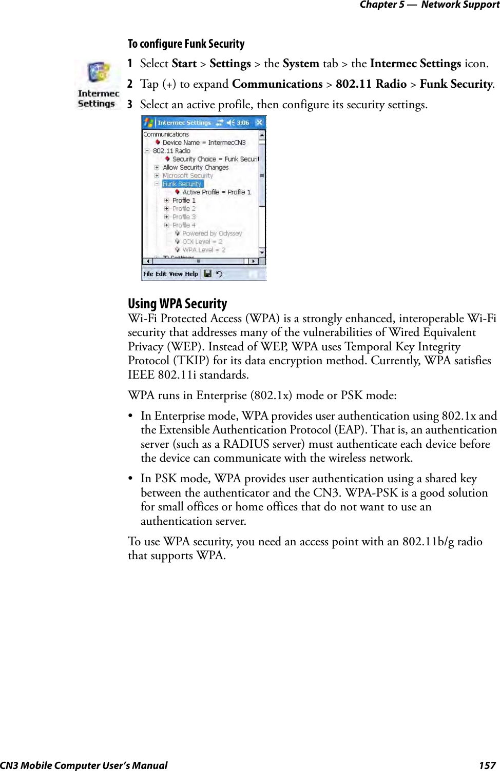 Chapter 5 —  Network SupportCN3 Mobile Computer User’s Manual 157To configure Funk SecurityUsing WPA SecurityWi-Fi Protected Access (WPA) is a strongly enhanced, interoperable Wi-Fi security that addresses many of the vulnerabilities of Wired Equivalent Privacy (WEP). Instead of WEP, WPA uses Temporal Key Integrity Protocol (TKIP) for its data encryption method. Currently, WPA satisfies IEEE 802.11i standards.WPA runs in Enterprise (802.1x) mode or PSK mode:• In Enterprise mode, WPA provides user authentication using 802.1x and the Extensible Authentication Protocol (EAP). That is, an authentication server (such as a RADIUS server) must authenticate each device before the device can communicate with the wireless network.• In PSK mode, WPA provides user authentication using a shared key between the authenticator and the CN3. WPA-PSK is a good solution for small offices or home offices that do not want to use an authentication server.To use WPA security, you need an access point with an 802.11b/g radio that supports WPA.1Select Start &gt; Settings &gt; the System tab &gt; the Intermec Settings icon.2Tap (+) to expand Communications &gt; 802.11 Radio &gt; Funk Security.3Select an active profile, then configure its security settings.