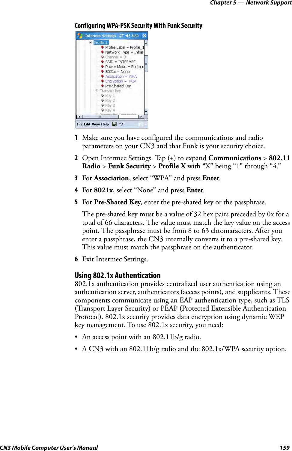Chapter 5 —  Network SupportCN3 Mobile Computer User’s Manual 159Configuring WPA-PSK Security With Funk Security1Make sure you have configured the communications and radio parameters on your CN3 and that Funk is your security choice.2Open Intermec Settings. Tap (+) to expand Communications &gt; 802.11 Radio &gt; Funk Security &gt; Profile X with “X” being “1” through “4.”3For Association, select “WPA” and press Enter.4For 8021x, select “None” and press Enter.5For Pre-Shared Key, enter the pre-shared key or the passphrase.The pre-shared key must be a value of 32 hex pairs preceded by 0x for a total of 66 characters. The value must match the key value on the access point. The passphrase must be from 8 to 63 chtomaracters. After you enter a passphrase, the CN3 internally converts it to a pre-shared key. This value must match the passphrase on the authenticator.6Exit Intermec Settings.Using 802.1x Authentication802.1x authentication provides centralized user authentication using an authentication server, authenticators (access points), and supplicants. These components communicate using an EAP authentication type, such as TLS (Transport Layer Security) or PEAP (Protected Extensible Authentication Protocol). 802.1x security provides data encryption using dynamic WEP key management. To use 802.1x security, you need:• An access point with an 802.11b/g radio.• A CN3 with an 802.11b/g radio and the 802.1x/WPA security option.