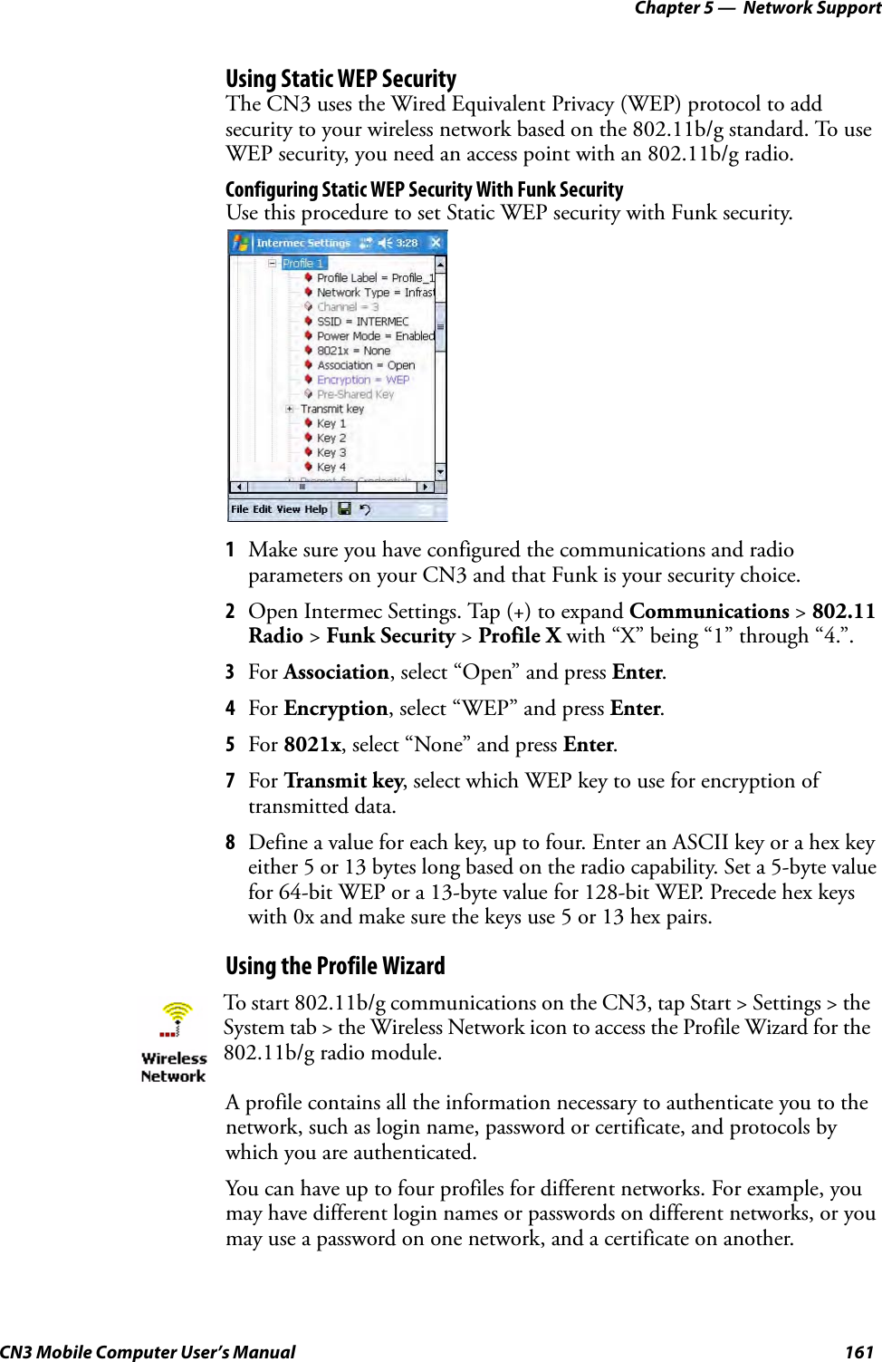 Chapter 5 —  Network SupportCN3 Mobile Computer User’s Manual 161Using Static WEP SecurityThe CN3 uses the Wired Equivalent Privacy (WEP) protocol to add security to your wireless network based on the 802.11b/g standard. To use WEP security, you need an access point with an 802.11b/g radio.Configuring Static WEP Security With Funk SecurityUse this procedure to set Static WEP security with Funk security.1Make sure you have configured the communications and radio parameters on your CN3 and that Funk is your security choice.2Open Intermec Settings. Tap (+) to expand Communications &gt; 802.11 Radio &gt; Funk Security &gt; Profile X with “X” being “1” through “4.”.3For Association, select “Open” and press Enter. 4For Encryption, select “WEP” and press Enter.5For 8021x, select “None” and press Enter.7For Tr a n sm it key, select which WEP key to use for encryption of transmitted data.8Define a value for each key, up to four. Enter an ASCII key or a hex key either 5 or 13 bytes long based on the radio capability. Set a 5-byte value for 64-bit WEP or a 13-byte value for 128-bit WEP. Precede hex keys with 0x and make sure the keys use 5 or 13 hex pairs.Using the Profile WizardA profile contains all the information necessary to authenticate you to the network, such as login name, password or certificate, and protocols by which you are authenticated.You can have up to four profiles for different networks. For example, you may have different login names or passwords on different networks, or you may use a password on one network, and a certificate on another.To start 802.11b/g communications on the CN3, tap Start &gt; Settings &gt; the System tab &gt; the Wireless Network icon to access the Profile Wizard for the 802.11b/g radio module.