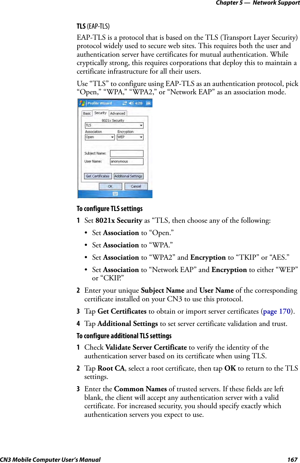 Chapter 5 —  Network SupportCN3 Mobile Computer User’s Manual 167TLS (EAP-TLS)EAP-TLS is a protocol that is based on the TLS (Transport Layer Security) protocol widely used to secure web sites. This requires both the user and authentication server have certificates for mutual authentication. While cryptically strong, this requires corporations that deploy this to maintain a certificate infrastructure for all their users.Use “TLS” to configure using EAP-TLS as an authentication protocol, pick “Open,” “WPA,” “WPA2,” or “Network EAP” as an association mode.To configure TLS settings1Set 8021x Security as “TLS, then choose any of the following:•Set Association to “Open.”•Set Association to “WPA.”•Set Association to “WPA2” and Encryption to “TKIP” or “AES.”•Set Association to “Network EAP” and Encryption to either “WEP” or “CKIP.”2Enter your unique Subject Name and User Name of the corresponding certificate installed on your CN3 to use this protocol.3Tap Get Certificates to obtain or import server certificates (page 170).4Tap Additional Settings to set server certificate validation and trust.To configure additional TLS settings1Check Validate Server Certificate to verify the identity of the authentication server based on its certificate when using TLS.2Tap Root CA, select a root certificate, then tap OK to return to the TLS settings.3Enter the Common Names of trusted servers. If these fields are left blank, the client will accept any authentication server with a valid certificate. For increased security, you should specify exactly which authentication servers you expect to use.
