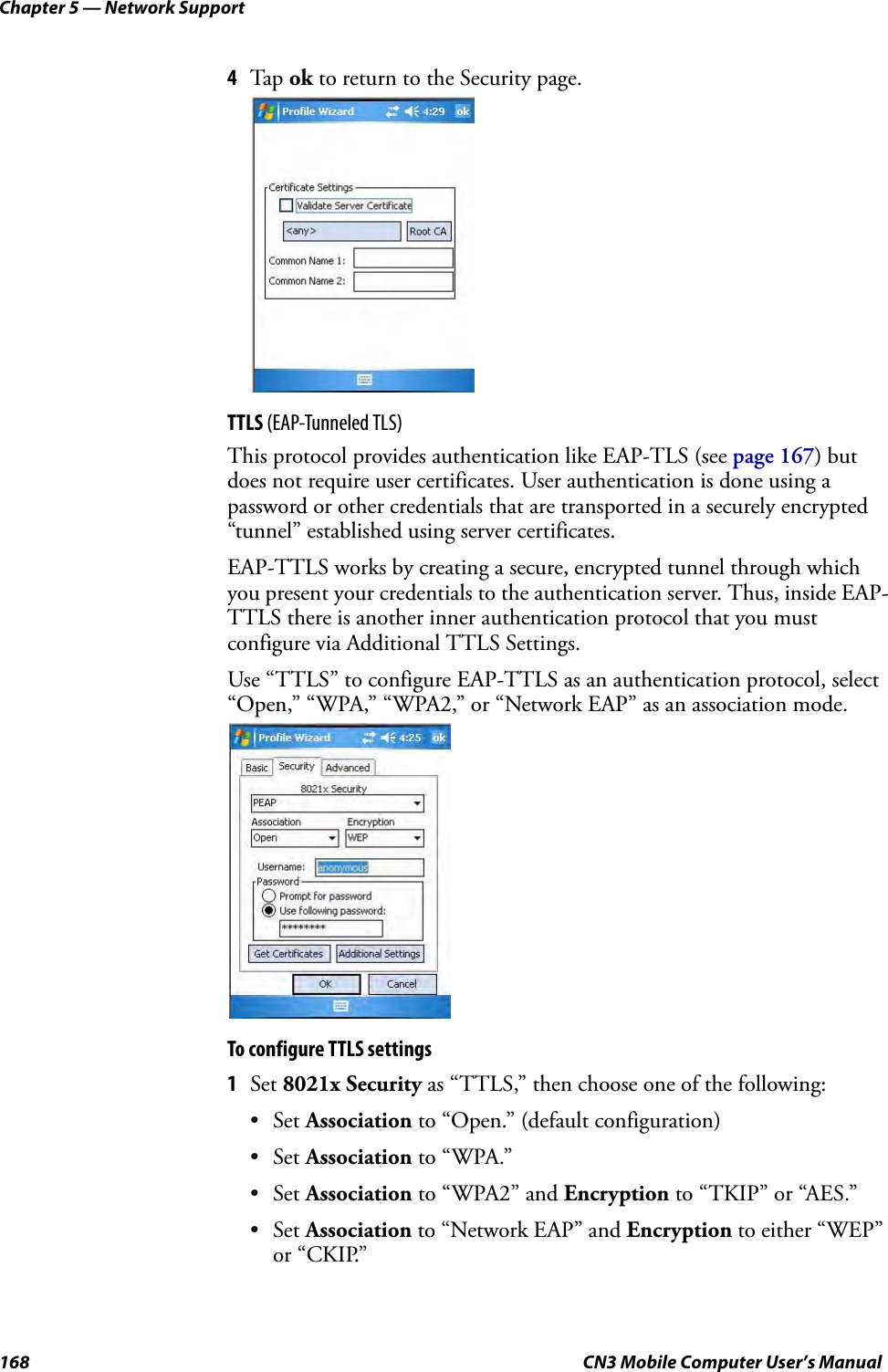Chapter 5 — Network Support168 CN3 Mobile Computer User’s Manual4Tap ok to return to the Security page.TTLS (EAP-Tunneled TLS)This protocol provides authentication like EAP-TLS (see page 167) but does not require user certificates. User authentication is done using a password or other credentials that are transported in a securely encrypted “tunnel” established using server certificates.EAP-TTLS works by creating a secure, encrypted tunnel through which you present your credentials to the authentication server. Thus, inside EAP-TTLS there is another inner authentication protocol that you must configure via Additional TTLS Settings.Use “TTLS” to configure EAP-TTLS as an authentication protocol, select “Open,” “WPA,” “WPA2,” or “Network EAP” as an association mode.To configure TTLS settings1Set 8021x Security as “TTLS,” then choose one of the following:•Set Association to “Open.” (default configuration)•Set Association to “WPA.”•Set Association to “WPA2” and Encryption to “TKIP” or “AES.”•Set Association to “Network EAP” and Encryption to either “WEP” or “CKIP.”