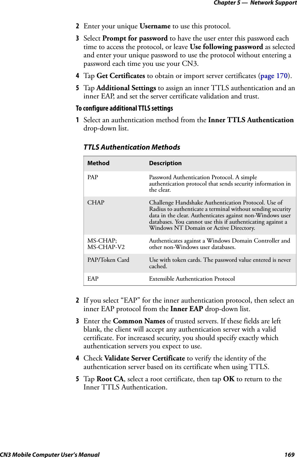 Chapter 5 —  Network SupportCN3 Mobile Computer User’s Manual 1692Enter your unique Username to use this protocol.3Select Prompt for password to have the user enter this password each time to access the protocol, or leave Use following password as selected and enter your unique password to use the protocol without entering a password each time you use your CN3.4Tap Get Certificates to obtain or import server certificates (page 170).5Tap Additional Settings to assign an inner TTLS authentication and an inner EAP, and set the server certificate validation and trust.To configure additional TTLS settings1Select an authentication method from the Inner TTLS Authentication drop-down list.2If you select “EAP” for the inner authentication protocol, then select an inner EAP protocol from the Inner EAP drop-down list.3Enter the Common Names of trusted servers. If these fields are left blank, the client will accept any authentication server with a valid certificate. For increased security, you should specify exactly which authentication servers you expect to use.4Check Validate Server Certificate to verify the identity of the authentication server based on its certificate when using TTLS.5Tap Root CA, select a root certificate, then tap OK to return to the Inner TTLS Authentication.TTLS Authentication MethodsMethod DescriptionPAP Password Authentication Protocol. A simple authentication protocol that sends security information in the clear.CHAP Challenge Handshake Authentication Protocol. Use of Radius to authenticate a terminal without sending security data in the clear. Authenticates against non-Windows user databases. You cannot use this if authenticating against a Windows NT Domain or Active Directory.MS-CHAP; MS-CHAP-V2Authenticates against a Windows Domain Controller and other non-Windows user databases.PAP/Token Card Use with token cards. The password value entered is never cached.EAP Extensible Authentication Protocol