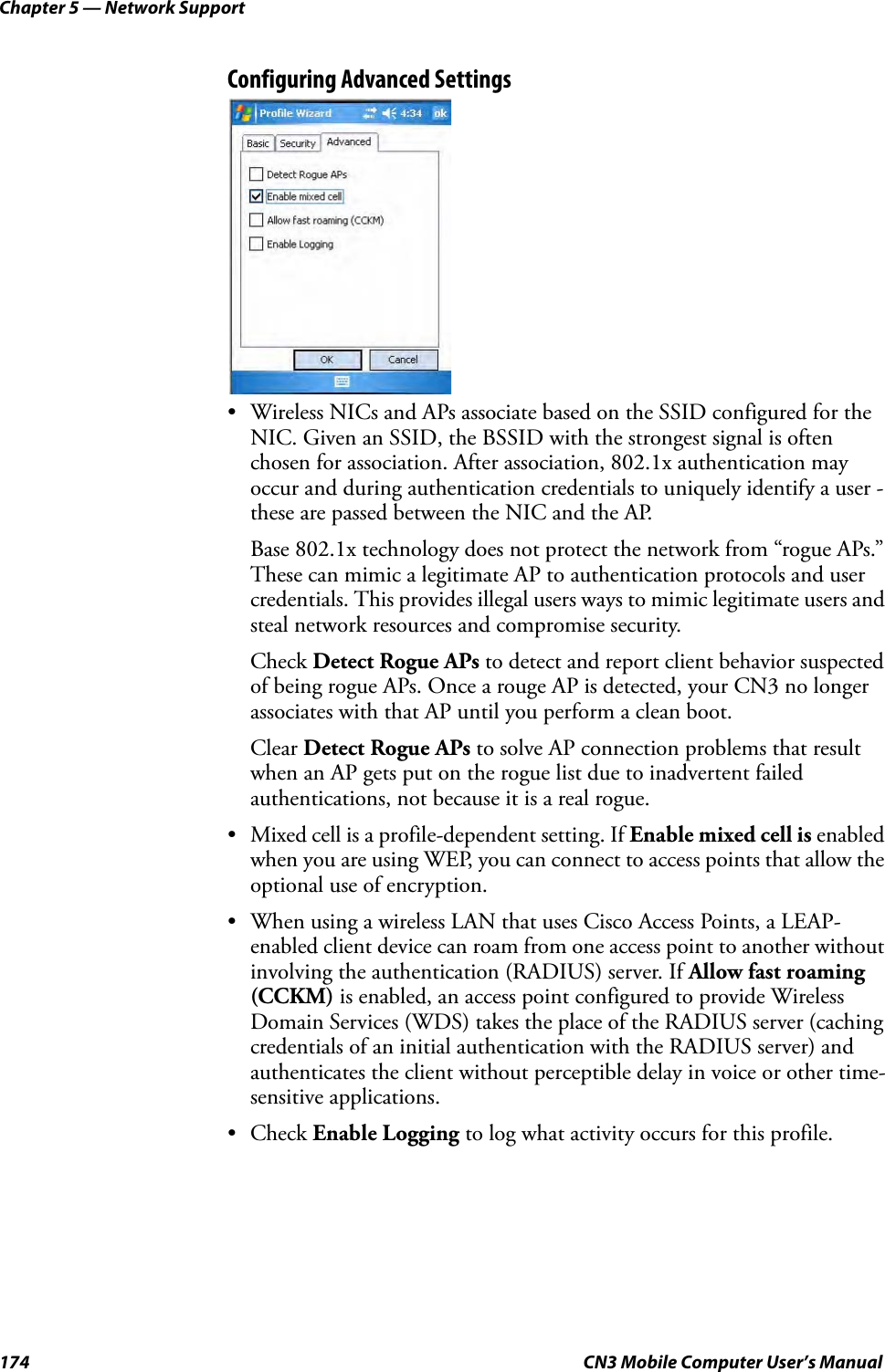 Chapter 5 — Network Support174 CN3 Mobile Computer User’s ManualConfiguring Advanced Settings• Wireless NICs and APs associate based on the SSID configured for the NIC. Given an SSID, the BSSID with the strongest signal is often chosen for association. After association, 802.1x authentication may occur and during authentication credentials to uniquely identify a user - these are passed between the NIC and the AP.Base 802.1x technology does not protect the network from “rogue APs.” These can mimic a legitimate AP to authentication protocols and user credentials. This provides illegal users ways to mimic legitimate users and steal network resources and compromise security.Check Detect Rogue APs to detect and report client behavior suspected of being rogue APs. Once a rouge AP is detected, your CN3 no longer associates with that AP until you perform a clean boot.Clear Detect Rogue APs to solve AP connection problems that result when an AP gets put on the rogue list due to inadvertent failed authentications, not because it is a real rogue.• Mixed cell is a profile-dependent setting. If Enable mixed cell is enabled when you are using WEP, you can connect to access points that allow the optional use of encryption.• When using a wireless LAN that uses Cisco Access Points, a LEAP-enabled client device can roam from one access point to another without involving the authentication (RADIUS) server. If Allow fast roaming (CCKM) is enabled, an access point configured to provide Wireless Domain Services (WDS) takes the place of the RADIUS server (caching credentials of an initial authentication with the RADIUS server) and authenticates the client without perceptible delay in voice or other time-sensitive applications.• Check Enable Logging to log what activity occurs for this profile.