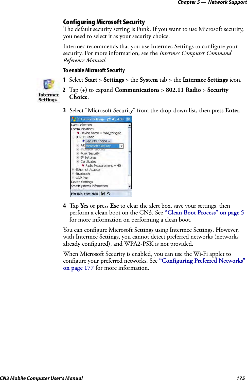 Chapter 5 —  Network SupportCN3 Mobile Computer User’s Manual 175Configuring Microsoft SecurityThe default security setting is Funk. If you want to use Microsoft security, you need to select it as your security choice. Intermec recommends that you use Intermec Settings to configure your security. For more information, see the Intermec Computer Command Reference Manual.To enable Microsoft Security3Select “Microsoft Security” from the drop-down list, then press Enter.4Tap Yes or press Esc to clear the alert box, save your settings, then perform a clean boot on the CN3. See “Clean Boot Process” on page 5 for more information on performing a clean boot.You can configure Microsoft Settings using Intermec Settings. However, with Intermec Settings, you cannot detect preferred networks (networks already configured), and WPA2-PSK is not provided. When Microsoft Security is enabled, you can use the Wi-Fi applet to configure your preferred networks. See “Configuring Preferred Networks” on page 177 for more information.1Select Start &gt; Settings &gt; the System tab &gt; the Intermec Settings icon.2Tap (+) to expand Communications &gt; 802.11 Radio &gt; Security Choice.