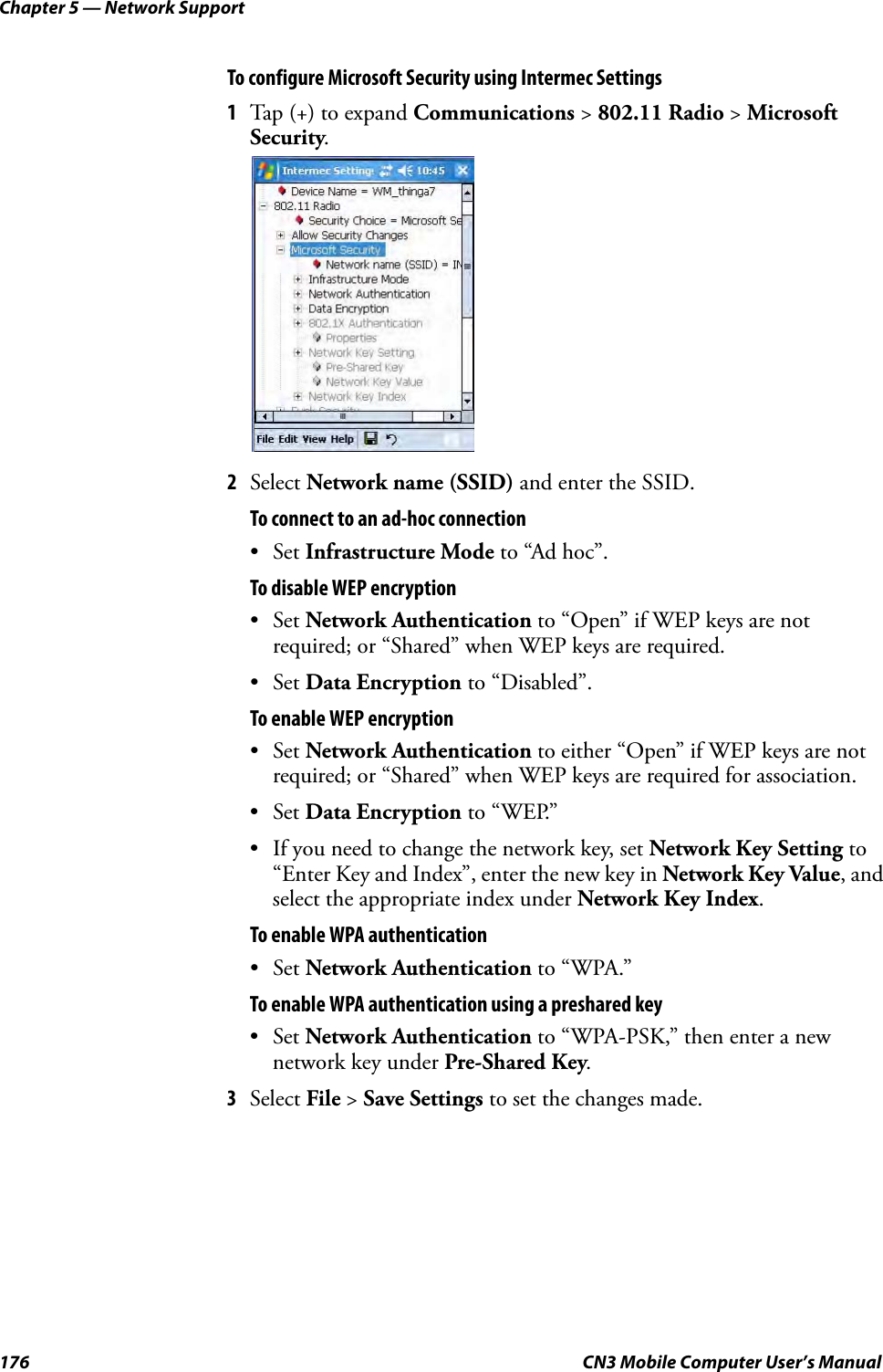 Chapter 5 — Network Support176 CN3 Mobile Computer User’s ManualTo configure Microsoft Security using Intermec Settings1Tap (+) to expand Communications &gt; 802.11 Radio &gt; Microsoft Security.2Select Network name (SSID) and enter the SSID.To connect to an ad-hoc connection•Set Infrastructure Mode to “Ad hoc”.To disable WEP encryption•Set Network Authentication to “Open” if WEP keys are not required; or “Shared” when WEP keys are required. •Set Data Encryption to “Disabled”.To enable WEP encryption•Set Network Authentication to either “Open” if WEP keys are not required; or “Shared” when WEP keys are required for association. •Set Data Encryption to “WEP.” • If you need to change the network key, set Network Key Setting to “Enter Key and Index”, enter the new key in Network Key Value, and select the appropriate index under Network Key Index.To enable WPA authentication•Set Network Authentication to “WPA.”To enable WPA authentication using a preshared key•Set Network Authentication to “WPA-PSK,” then enter a new network key under Pre-Shared Key.3Select File &gt; Save Settings to set the changes made.