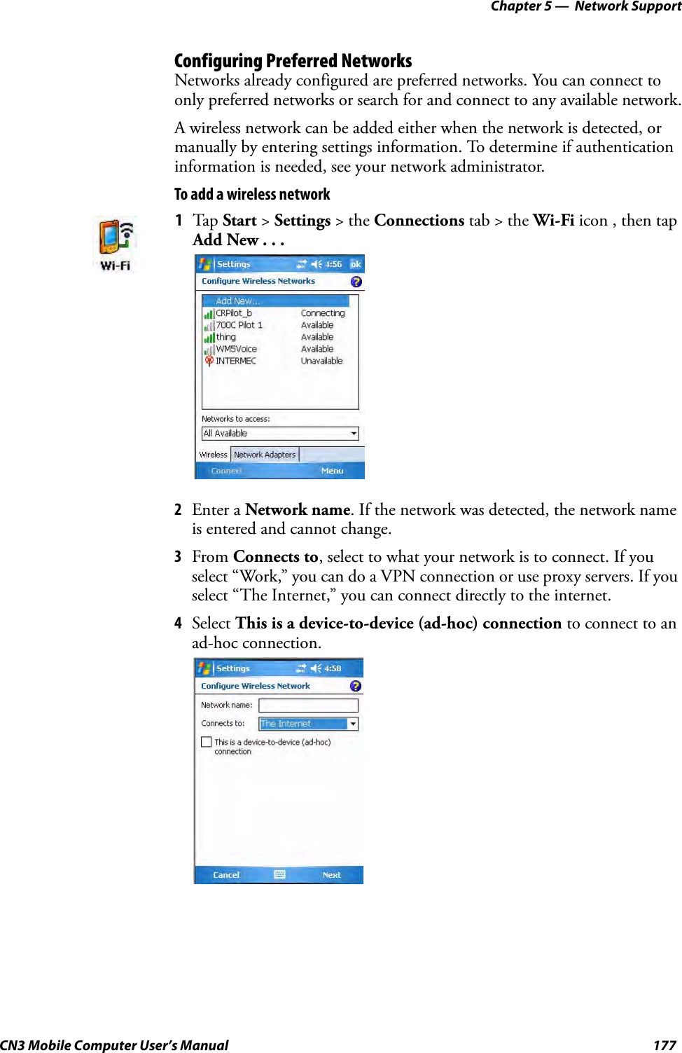 Chapter 5 —  Network SupportCN3 Mobile Computer User’s Manual 177Configuring Preferred NetworksNetworks already configured are preferred networks. You can connect to only preferred networks or search for and connect to any available network.A wireless network can be added either when the network is detected, or manually by entering settings information. To determine if authentication information is needed, see your network administrator.To add a wireless network2Enter a Network name. If the network was detected, the network name is entered and cannot change.3From Connects to, select to what your network is to connect. If you select “Work,” you can do a VPN connection or use proxy servers. If you select “The Internet,” you can connect directly to the internet.4Select This is a device-to-device (ad-hoc) connection to connect to an ad-hoc connection.1Tap Start &gt; Settings &gt; the Connections tab &gt; the Wi-Fi icon , then tap Add New . . .
