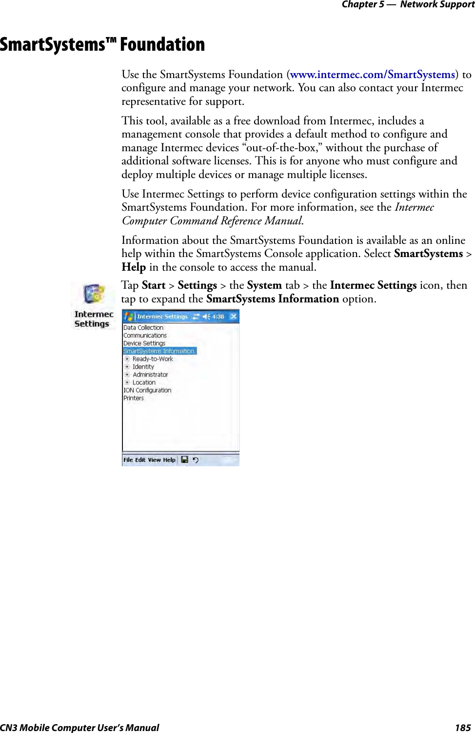 Chapter 5 —  Network SupportCN3 Mobile Computer User’s Manual 185SmartSystems™ FoundationUse the SmartSystems Foundation (www.intermec.com/SmartSystems) to configure and manage your network. You can also contact your Intermec representative for support.This tool, available as a free download from Intermec, includes a management console that provides a default method to configure and manage Intermec devices “out-of-the-box,” without the purchase of additional software licenses. This is for anyone who must configure and deploy multiple devices or manage multiple licenses.Use Intermec Settings to perform device configuration settings within the SmartSystems Foundation. For more information, see the Intermec Computer Command Reference Manual.Information about the SmartSystems Foundation is available as an online help within the SmartSystems Console application. Select SmartSystems &gt; Help in the console to access the manual.Tap Start &gt; Settings &gt; the System tab &gt; the Intermec Settings icon, then tap to expand the SmartSystems Information option.