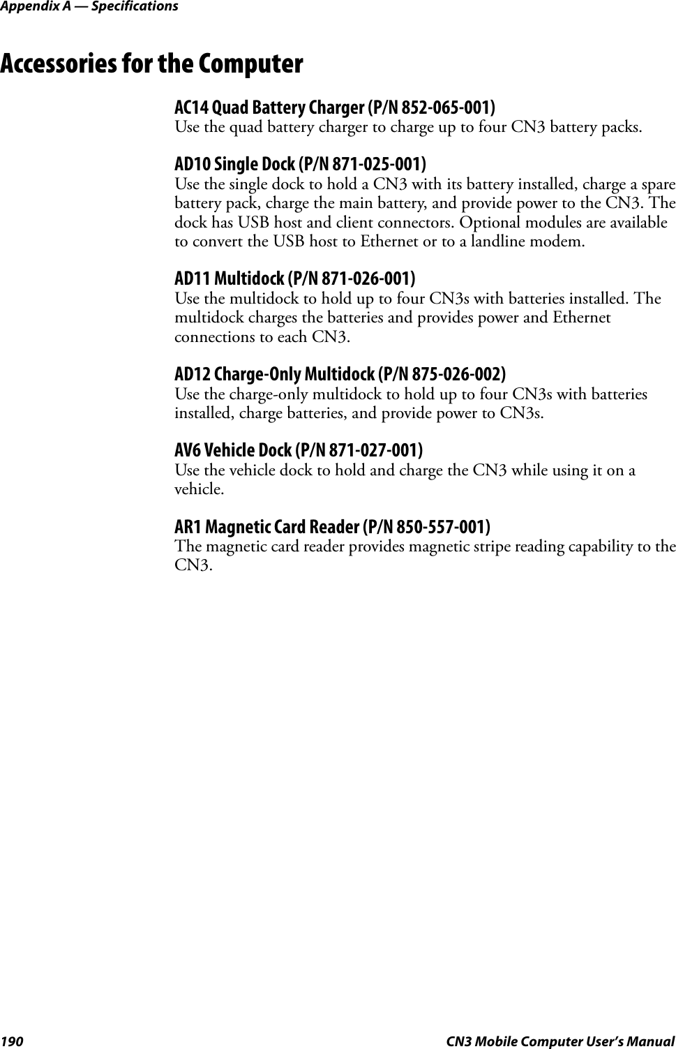 Appendix A — Specifications190 CN3 Mobile Computer User’s ManualAccessories for the ComputerAC14 Quad Battery Charger (P/N 852-065-001)Use the quad battery charger to charge up to four CN3 battery packs.AD10 Single Dock (P/N 871-025-001)Use the single dock to hold a CN3 with its battery installed, charge a spare battery pack, charge the main battery, and provide power to the CN3. The dock has USB host and client connectors. Optional modules are available to convert the USB host to Ethernet or to a landline modem.AD11 Multidock (P/N 871-026-001)Use the multidock to hold up to four CN3s with batteries installed. The multidock charges the batteries and provides power and Ethernet connections to each CN3.AD12 Charge-Only Multidock (P/N 875-026-002)Use the charge-only multidock to hold up to four CN3s with batteries installed, charge batteries, and provide power to CN3s.AV6 Vehicle Dock (P/N 871-027-001)Use the vehicle dock to hold and charge the CN3 while using it on a vehicle.AR1 Magnetic Card Reader (P/N 850-557-001)The magnetic card reader provides magnetic stripe reading capability to the CN3.