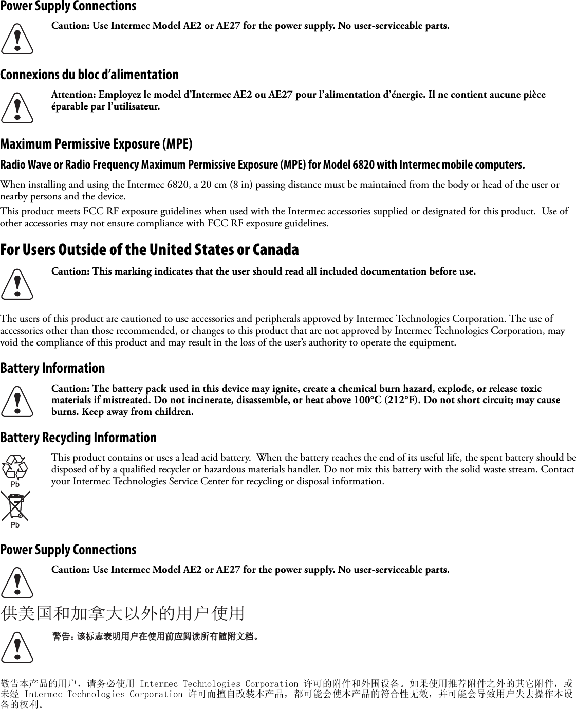 Power Supply ConnectionsConnexions du bloc d’alimentationMaximum Permissive Exposure (MPE)Radio Wave or Radio Frequency Maximum Permissive Exposure (MPE) for Model 6820 with Intermec mobile computers.When installing and using the Intermec 6820, a 20 cm (8 in) passing distance must be maintained from the body or head of the user or nearby persons and the device.  This product meets FCC RF exposure guidelines when used with the Intermec accessories supplied or designated for this product.  Use of other accessories may not ensure compliance with FCC RF exposure guidelines. For Users Outside of the United States or CanadaThe users of this product are cautioned to use accessories and peripherals approved by Intermec Technologies Corporation. The use of accessories other than those recommended, or changes to this product that are not approved by Intermec Technologies Corporation, may void the compliance of this product and may result in the loss of the user’s authority to operate the equipment.Battery InformationBattery Recycling InformationPower Supply Connections敬告本产品的用户，请务必使用 Intermec Technologies Corporation 许可的附件和外围设备。如果使用推荐附件之外的其它附件，或未经 Intermec Technologies Corporation 许可而擅自改装本产品，都可能会使本产品的符合性无效，并可能会导致用户失去操作本设备的权利。Caution: Use Intermec Model AE2 or AE27 for the power supply. No user-serviceable parts.Attention: Employez le model d’Intermec AE2 ou AE27 pour l’alimentation d’énergie. Il ne contient aucune pièce éparable par l’utilisateur.Caution: This marking indicates that the user should read all included documentation before use.Caution: The battery pack used in this device may ignite, create a chemical burn hazard, explode, or release toxic materials if mistreated. Do not incinerate, disassemble, or heat above 100°C (212°F). Do not short circuit; may cause burns. Keep away from children.This product contains or uses a lead acid battery.  When the battery reaches the end of its useful life, the spent battery should be disposed of by a qualified recycler or hazardous materials handler. Do not mix this battery with the solid waste stream. Contact your Intermec Technologies Service Center for recycling or disposal information.Caution: Use Intermec Model AE2 or AE27 for the power supply. No user-serviceable parts.PbPb 䆹䆹ᷛᖫ㸼ᯢ⫼᠋೼Փ⫼ࠡᑨ䯙䇏᠔᳝䱣䰘᭛ḷǄ䄺ਞ˖