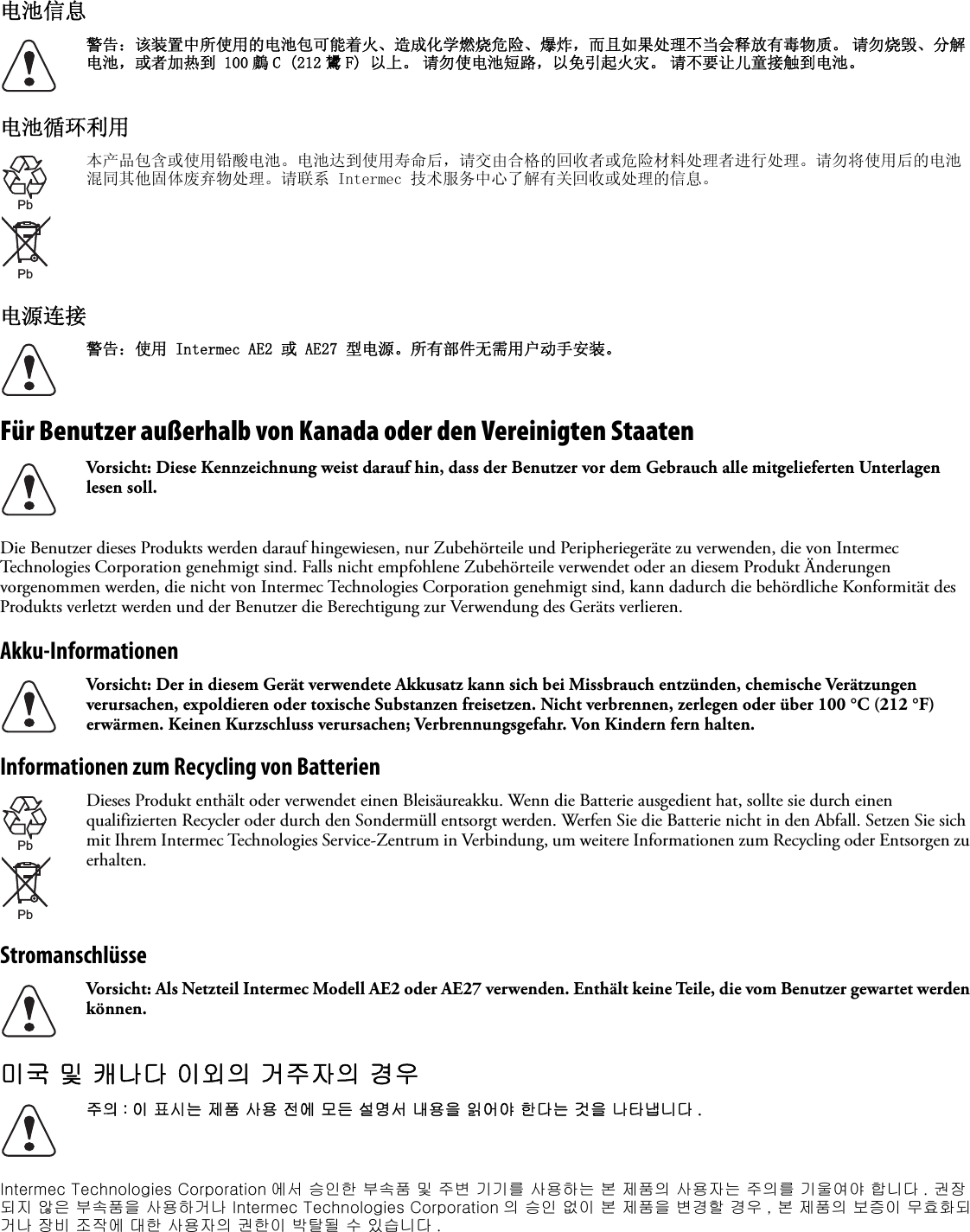 电池信息电池循环利用电源连接Für Benutzer außerhalb von Kanada oder den Vereinigten StaatenDie Benutzer dieses Produkts werden darauf hingewiesen, nur Zubehörteile und Peripheriegeräte zu verwenden, die von Intermec Technologies Corporation genehmigt sind. Falls nicht empfohlene Zubehörteile verwendet oder an diesem Produkt Änderungen vorgenommen werden, die nicht von Intermec Technologies Corporation genehmigt sind, kann dadurch die behördliche Konformität des Produkts verletzt werden und der Benutzer die Berechtigung zur Verwendung des Geräts verlieren.Akku-InformationenInformationen zum Recycling von BatterienStromanschlüsse미국 및 캐나다 이외의 거주자의 경우Intermec Technologies Corporation 에서 승인한 부속품 및 주변 기기를 사용하는 본 제품의 사용자는 주의를 기울여야 합니다 . 권장되지 않은 부속품을 사용하거나 Intermec Technologies Corporation 의 승인 없이 본 제품을 변경할 경우 , 본 제품의 보증이 무효화되거나 장비 조작에 대한 사용자의 권한이 박탈될 수 있습니다 .警告：该装置中所使用的电池包可能着火、造成化学燃烧危险、爆炸，而且如果处理不当会释放有毒物质。 请勿烧毁、分解电池，或者加热到 100 鸆 C (212 鸉 F) 以上。 请勿使电池短路，以免引起火灾。 请不要让儿童接触到电池。本产品包含或使用铅酸电池。电池达到使用寿命后，请交由合格的回收者或危险材料处理者进行处理。请勿将使用后的电池混同其他固体废弃物处理。请联系 Intermec 技术服务中心了解有关回收或处理的信息。警告：使用 Intermec AE2 或 AE27 型电源。所有部件无需用户动手安装。Vorsicht: Diese Kennzeichnung weist darauf hin, dass der Benutzer vor dem Gebrauch alle mitgelieferten Unterlagen lesen soll.Vorsicht: Der in diesem Gerät verwendete Akkusatz kann sich bei Missbrauch entzünden, chemische Verätzungen verursachen, expoldieren oder toxische Substanzen freisetzen. Nicht verbrennen, zerlegen oder über 100 °C (212 °F) erwärmen. Keinen Kurzschluss verursachen; Verbrennungsgefahr. Von Kindern fern halten.Dieses Produkt enthält oder verwendet einen Bleisäureakku. Wenn die Batterie ausgedient hat, sollte sie durch einen qualifizierten Recycler oder durch den Sondermüll entsorgt werden. Werfen Sie die Batterie nicht in den Abfall. Setzen Sie sich mit Ihrem Intermec Technologies Service-Zentrum in Verbindung, um weitere Informationen zum Recycling oder Entsorgen zu erhalten.Vorsicht: Als Netzteil Intermec Modell AE2 oder AE27 verwenden. Enthält keine Teile, die vom Benutzer gewartet werden können.주의 : 이 표시는 제품 사용 전에 모든 설명서 내용을 읽어야 한다는 것을 나타냅니다 .PbPbPbPb