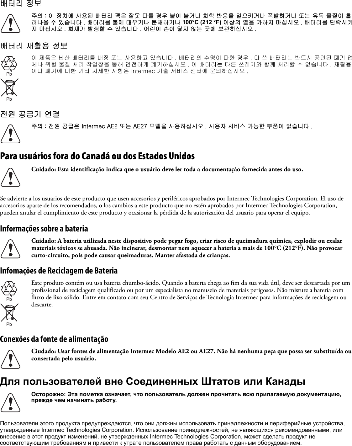 배터리 정보배터리 재활용 정보전원 공급기 연결Para usuários fora do Canadá ou dos Estados UnidosSe advierte a los usuarios de este producto que usen accesorios y periféricos aprobados por Intermec Technologies Corporation. El uso de accesorios aparte de los recomendados, o los cambios a este producto que no estén aprobados por Intermec Technologies Corporation, pueden anular el cumplimiento de este producto y ocasionar la pérdida de la autorización del usuario para operar el equipo.Informações sobre a bateriaInfomações de Reciclagem de BateriaConexões da fonte de alimentaçãoДля пользователей вне Соединенных Штатов или КанадыПользователи этого продукта предупреждаются, что они должны использовать принадлежности и периферийные устройства, утвержденные Intermec Technologies Corporation. Использование принадлежностей, не являющихся рекомендованными, или внесение в этот продукт изменений, не утвержденных Intermec Technologies Corporation, может сделать продукт не соответствующим требованиям и привести к утрате пользователем права работать с данным оборудованием.주의 : 이 장치에 사용된 배터리 팩은 잘못 다룰 경우 불이 붙거나 화학 반응을 일으키거나 폭발하거나 또는 유독 물질이 흘러나올 수 있습니다 . 배터리를 불에 태우거나 분해하거나 100°C (212 °F) 이상의 열을 가하지 마십시오 . 배터리를 단락시키지 마십시오 . 화재가 발생할 수 있습니다 . 어린이 손이 닿지 않는 곳에 보관하십시오 .이 제품은 납산 배터리를 내장 또는 사용하고 있습니다 . 배터리의 수명이 다한 경우 , 다 쓴 배터리는 반드시 공인된 폐기 업체나 위험 물질 처리 작업장을 통해 안전하게 폐기하십시오 . 이 배터리는 다른 쓰레기와 함께 처리할 수 없습니다 . 재활용이나 폐기에 대한 기타 자세한 사항은 Intermec 기술 서비스 센터에 문의하십시오 .주의 : 전원 공급은 Intermec AE2 또는 AE27 모델을 사용하십시오 . 사용자 서비스 가능한 부품이 없습니다 .Cuidado: Esta identificação indica que o usuário deve ler toda a documentação fornecida antes do uso.Cuidado: A bateria utilizada neste dispositivo pode pegar fogo, criar risco de queimadura química, explodir ou exalar materiais tóxicos se abusada. Não incinerar, desmontar nem aquecer a bateria a mais de 100°C (212°F). Não provocar curto-circuito, pois pode causar queimaduras. Manter afastada de crianças.Este produto contém ou usa bateria chumbo-ácido. Quando a bateria chega ao fim da sua vida útil, deve ser descartada por um profissional de reciclagem qualificado ou por um especialista no manuseio de materiais perigosos. Não misture a bateria com fluxo de lixo sólido. Entre em contato com seu Centro de Serviços de Tecnologia Intermec para informações de reciclagem ou descarte.Ciudado: Usar fontes de alimentação Intermec Modelo AE2 ou AE27. Não há nenhuma peça que possa ser substituída ou consertada pelo usuário.Осторожно: Эта пометка означает, что пользователь должен прочитать всю прилагаемую документацию, прежде чем начинать работу.PbPbPbPb