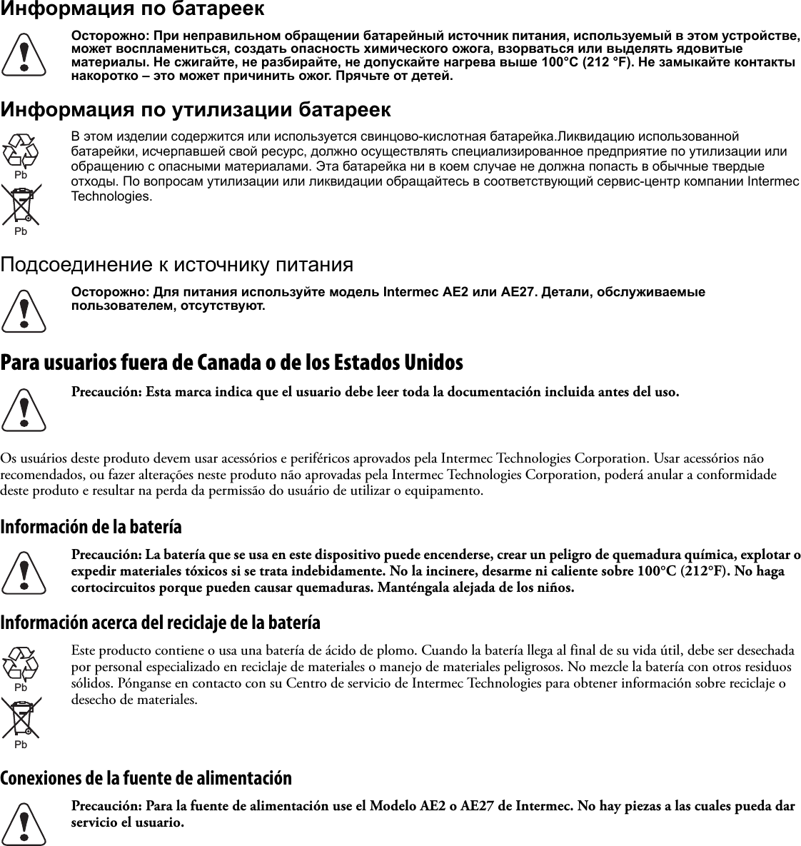 Информация по батареекИнформация по утилизации батареекПодсоединение к источнику питанияPara usuarios fuera de Canada o de los Estados UnidosOs usuários deste produto devem usar acessórios e periféricos aprovados pela Intermec Technologies Corporation. Usar acessórios não recomendados, ou fazer alterações neste produto não aprovadas pela Intermec Technologies Corporation, poderá anular a conformidade deste produto e resultar na perda da permissão do usuário de utilizar o equipamento.Información de la bateríaInformación acerca del reciclaje de la bateríaConexiones de la fuente de alimentaciónОсторожно: При неправильном обращении батарейный источник питания, используемый в этом устройстве, может воспламениться, создать опасность химического ожога, взорваться или выделять ядовитые материалы. Не сжигайте, не разбирайте, не допускайте нагрева выше 100°C (212 °F). Не замыкайте контакты накоротко – это может причинить ожог. Прячьте от детей.В этом изделии содержится или используется свинцово-кислотная батарейка.Ликвидацию использованной батарейки, исчерпавшей свой ресурс, должно осуществлять специализированное предприятие по утилизации или обращению с опасными материалами. Эта батарейка ни в коем случае не должна попасть в обычные твердые отходы. По вопросам утилизации или ликвидации обращайтесь в соответствующий сервис-центр компании Intermec Technologies.Осторожно: Для питания используйте модель Intermec AE2 или AE27. Детали, обслуживаемые пользователем, отсутствуют.Precaución: Esta marca indica que el usuario debe leer toda la documentación incluida antes del uso.Precaución: La batería que se usa en este dispositivo puede encenderse, crear un peligro de quemadura química, explotar o expedir materiales tóxicos si se trata indebidamente. No la incinere, desarme ni caliente sobre 100°C (212°F). No haga cortocircuitos porque pueden causar quemaduras. Manténgala alejada de los niños.Este producto contiene o usa una batería de ácido de plomo. Cuando la batería llega al final de su vida útil, debe ser desechada por personal especializado en reciclaje de materiales o manejo de materiales peligrosos. No mezcle la batería con otros residuos sólidos. Pónganse en contacto con su Centro de servicio de Intermec Technologies para obtener información sobre reciclaje o desecho de materiales.Precaución: Para la fuente de alimentación use el Modelo AE2 o AE27 de Intermec. No hay piezas a las cuales pueda dar servicio el usuario.PbPbPbPb