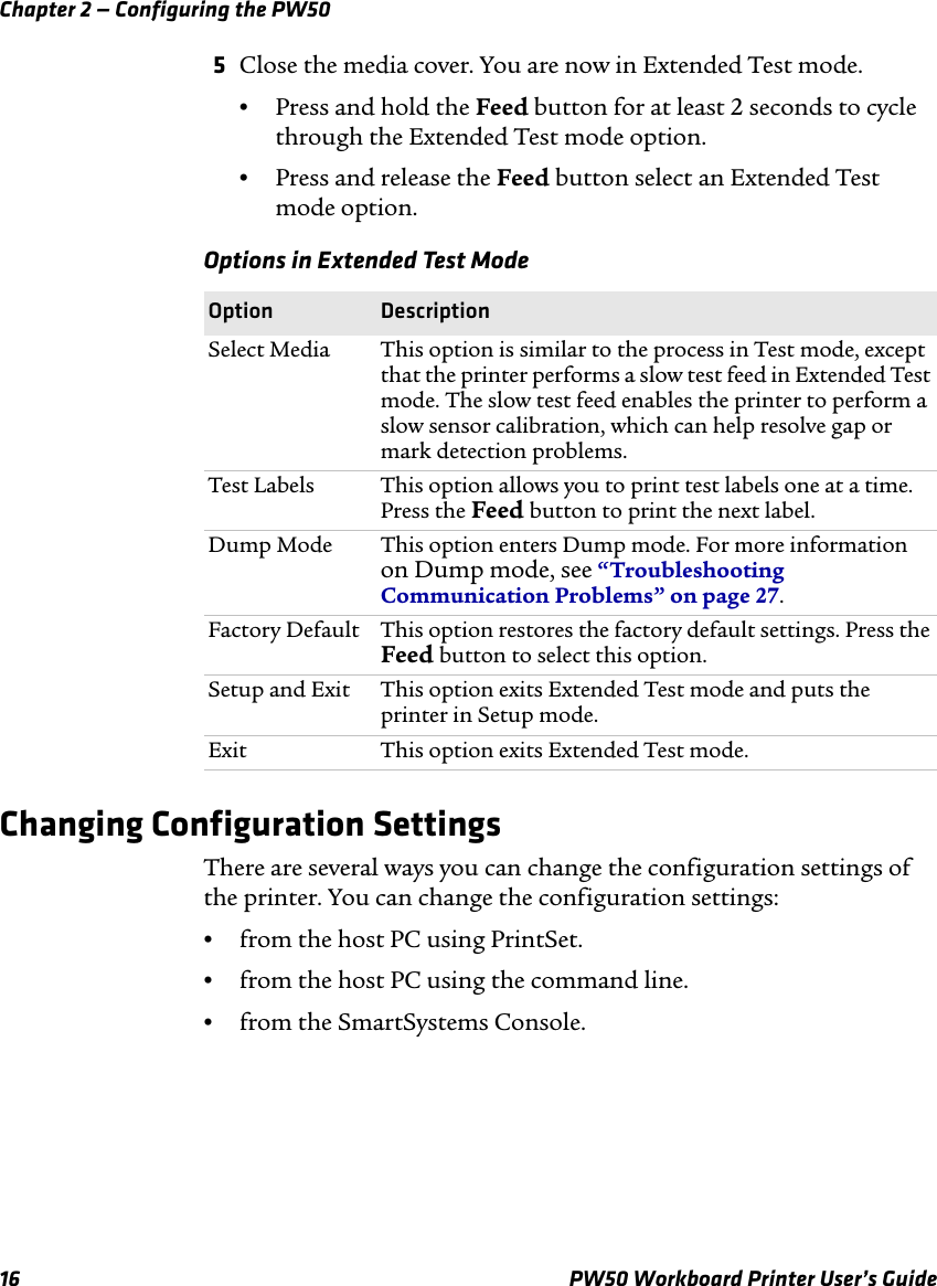 Chapter 2 — Configuring the PW5016 PW50 Workboard Printer User’s Guide5Close the media cover. You are now in Extended Test mode.•Press and hold the Feed button for at least 2 seconds to cycle through the Extended Test mode option.•Press and release the Feed button select an Extended Test mode option.Changing Configuration SettingsThere are several ways you can change the configuration settings of the printer. You can change the configuration settings:•from the host PC using PrintSet.•from the host PC using the command line.•from the SmartSystems Console.Options in Extended Test ModeOption DescriptionSelect Media This option is similar to the process in Test mode, except that the printer performs a slow test feed in Extended Test mode. The slow test feed enables the printer to perform a slow sensor calibration, which can help resolve gap or mark detection problems.Test Labels This option allows you to print test labels one at a time. Press the Feed button to print the next label.Dump Mode This option enters Dump mode. For more information on Dump mode, see “Troubleshooting Communication Problems” on page 27.Factory Default This option restores the factory default settings. Press the Feed button to select this option.Setup and Exit This option exits Extended Test mode and puts the printer in Setup mode.Exit This option exits Extended Test mode.