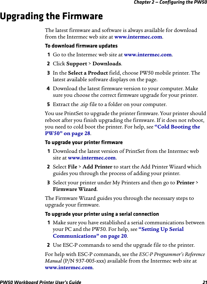 Chapter 2 — Configuring the PW50PW50 Workboard Printer User’s Guide 21Upgrading the FirmwareThe latest firmware and software is always available for download from the Intermec web site at www.intermec.com.To download firmware updates1Go to the Intermec web site at www.intermec.com.2Click Support &gt; Downloads.3In the Select a Product field, choose PW50 mobile printer. The latest available software displays on the page.4Download the latest firmware version to your computer. Make sure you choose the correct firmware upgrade for your printer.5Extract the .zip file to a folder on your computer.You use PrintSet to upgrade the printer firmware. Your printer should reboot after you finish upgrading the firmware. If it does not reboot, you need to cold boot the printer. For help, see “Cold Booting the PW50” on page 28.To upgrade your printer firmware1Download the latest version of PrintSet from the Intermec web site at www.intermec.com.2Select File &gt; Add Printer to start the Add Printer Wizard which guides you through the process of adding your printer.3Select your printer under My Printers and then go to Printer &gt; Firmware Wizard.The Firmware Wizard guides you through the necessary steps to upgrade your firmware.To upgrade your printer using a serial connection1Make sure you have established a serial communications between your PC and the PW50. For help, see “Setting Up Serial Communications” on page 20.2Use ESC-P commands to send the upgrade file to the printer.For help with ESC-P commands, see the ESC-P Programmer’s Reference Manual (P/N 937-005-xxx) available from the Intermec web site at www.intermec.com.