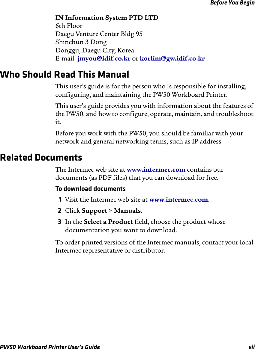 Before You BeginPW50 Workboard Printer User’s Guide viiIN Information System PTD LTD6th FloorDaegu Venture Center Bldg 95Shinchun 3 DongDonggu, Daegu City, KoreaE-mail: jmyou@idif.co.kr or korlim@gw.idif.co.krWho Should Read This ManualThis user’s guide is for the person who is responsible for installing, configuring, and maintaining the PW50 Workboard Printer. This user’s guide provides you with information about the features of the PW50, and how to configure, operate, maintain, and troubleshoot it.Before you work with the PW50, you should be familiar with your network and general networking terms, such as IP address.Related DocumentsThe Intermec web site at www.intermec.com contains our documents (as PDF files) that you can download for free.To download documents1Visit the Intermec web site at www.intermec.com.2Click Support &gt; Manuals.3In the Select a Product field, choose the product whose documentation you want to download.To order printed versions of the Intermec manuals, contact your local Intermec representative or distributor.