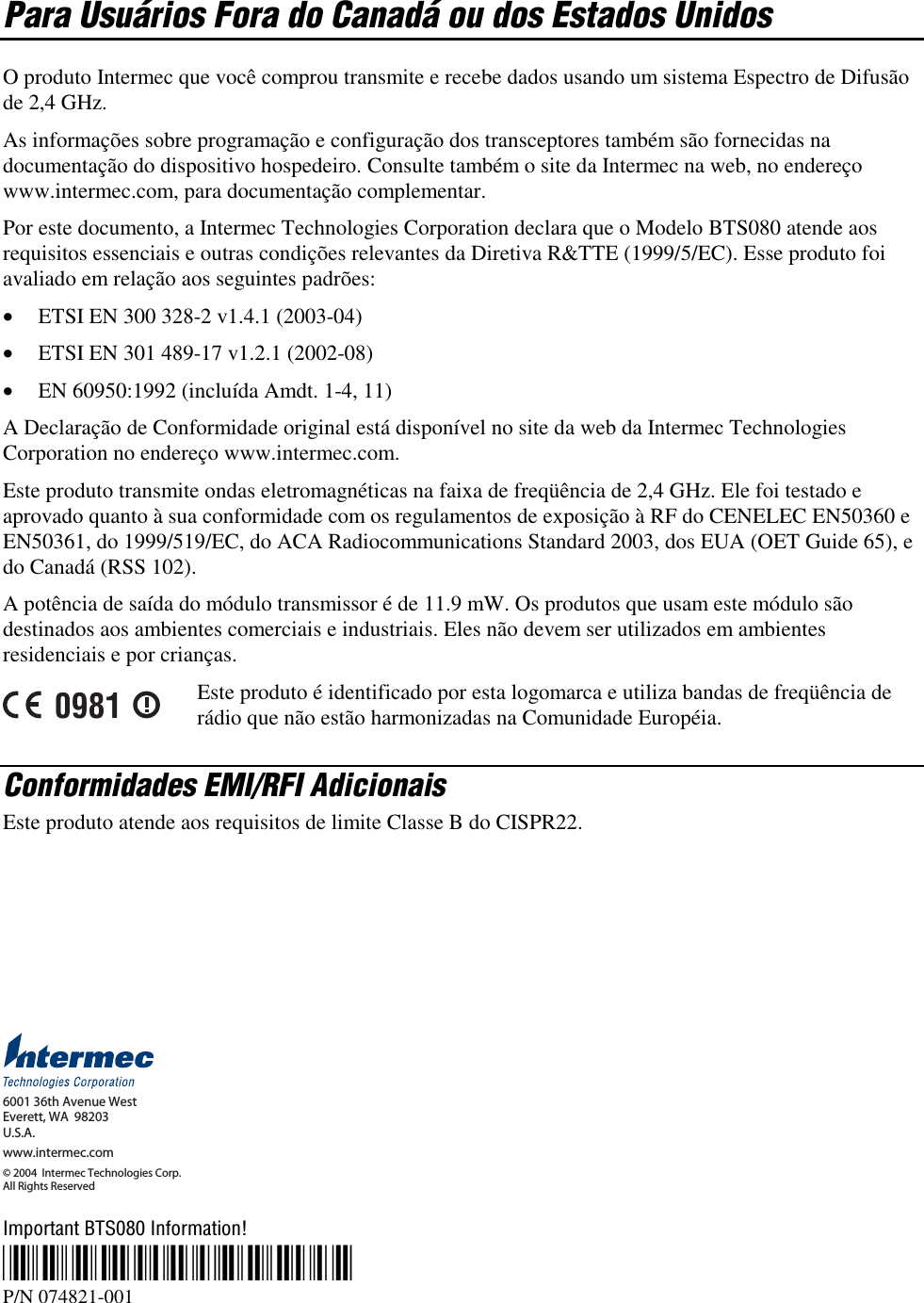  Para Usuários Fora do Canadá ou dos Estados Unidos O produto Intermec que você comprou transmite e recebe dados usando um sistema Espectro de Difusão de 2,4 GHz. As informações sobre programação e configuração dos transceptores também são fornecidas na documentação do dispositivo hospedeiro. Consulte também o site da Intermec na web, no endereço www.intermec.com, para documentação complementar. Por este documento, a Intermec Technologies Corporation declara que o Modelo BTS080 atende aos requisitos essenciais e outras condições relevantes da Diretiva R&amp;TTE (1999/5/EC). Esse produto foi avaliado em relação aos seguintes padrões: •  ETSI EN 300 328-2 v1.4.1 (2003-04) •  ETSI EN 301 489-17 v1.2.1 (2002-08) •  EN 60950:1992 (incluída Amdt. 1-4, 11) A Declaração de Conformidade original está disponível no site da web da Intermec Technologies Corporation no endereço www.intermec.com. Este produto transmite ondas eletromagnéticas na faixa de freqüência de 2,4 GHz. Ele foi testado e aprovado quanto à sua conformidade com os regulamentos de exposição à RF do CENELEC EN50360 e EN50361, do 1999/519/EC, do ACA Radiocommunications Standard 2003, dos EUA (OET Guide 65), e do Canadá (RSS 102).  A potência de saída do módulo transmissor é de 11.9 mW. Os produtos que usam este módulo são destinados aos ambientes comerciais e industriais. Eles não devem ser utilizados em ambientes residenciais e por crianças. 0981 Este produto é identificado por esta logomarca e utiliza bandas de freqüência de rádio que não estão harmonizadas na Comunidade Européia. Conformidades EMI/RFI Adicionais Este produto atende aos requisitos de limite Classe B do CISPR22.      6001 36th Avenue WestEverett, WA  98203U.S.A.www.intermec.com© 2004  Intermec Technologies Corp. All Rights Reserved Important BTS080 Information! *074821-001* P/N 074821-001 