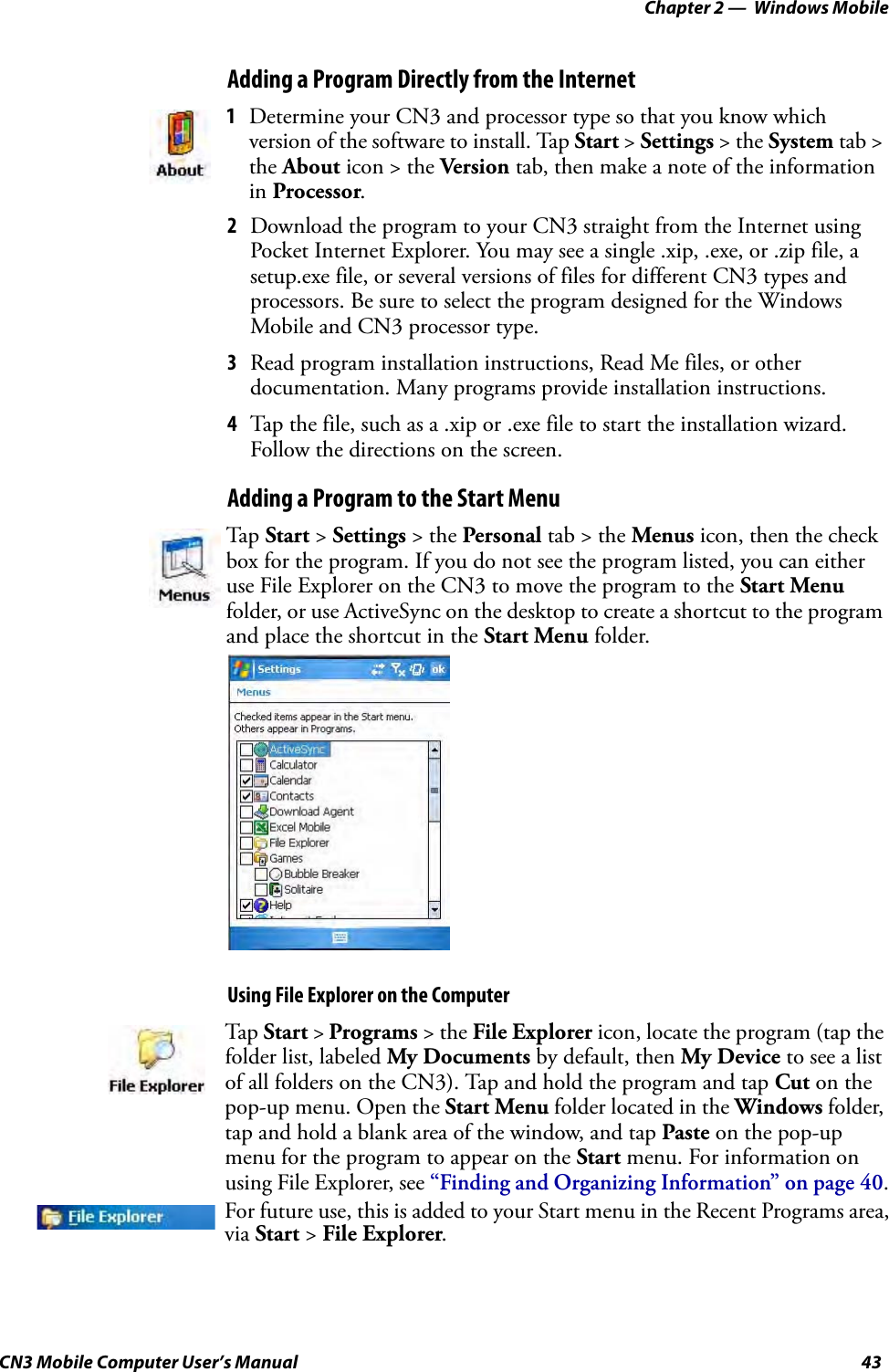 Chapter 2 —  Windows MobileCN3 Mobile Computer User’s Manual 43Adding a Program Directly from the Internet2Download the program to your CN3 straight from the Internet using Pocket Internet Explorer. You may see a single .xip, .exe, or .zip file, a setup.exe file, or several versions of files for different CN3 types and processors. Be sure to select the program designed for the Windows Mobile and CN3 processor type.3Read program installation instructions, Read Me files, or other documentation. Many programs provide installation instructions.4Tap the file, such as a .xip or .exe file to start the installation wizard. Follow the directions on the screen.Adding a Program to the Start MenuUsing File Explorer on the Computer1Determine your CN3 and processor type so that you know which version of the software to install. Tap Start &gt; Settings &gt; the System tab &gt; the About icon &gt; the Version tab, then make a note of the information in Processor.Tap  Start &gt; Settings &gt; the Personal tab &gt; the Menus icon, then the check box for the program. If you do not see the program listed, you can either use File Explorer on the CN3 to move the program to the Start Menu folder, or use ActiveSync on the desktop to create a shortcut to the program and place the shortcut in the Start Menu folder.Tap Start &gt; Programs &gt; the File Explorer icon, locate the program (tap the folder list, labeled My Documents by default, then My Device to see a list of all folders on the CN3). Tap and hold the program and tap Cut on the pop-up menu. Open the Start Menu folder located in the Windows folder, tap and hold a blank area of the window, and tap Paste on the pop-up menu for the program to appear on the Start menu. For information on using File Explorer, see “Finding and Organizing Information” on page 40.For future use, this is added to your Start menu in the Recent Programs area, via Start &gt; File Explorer.