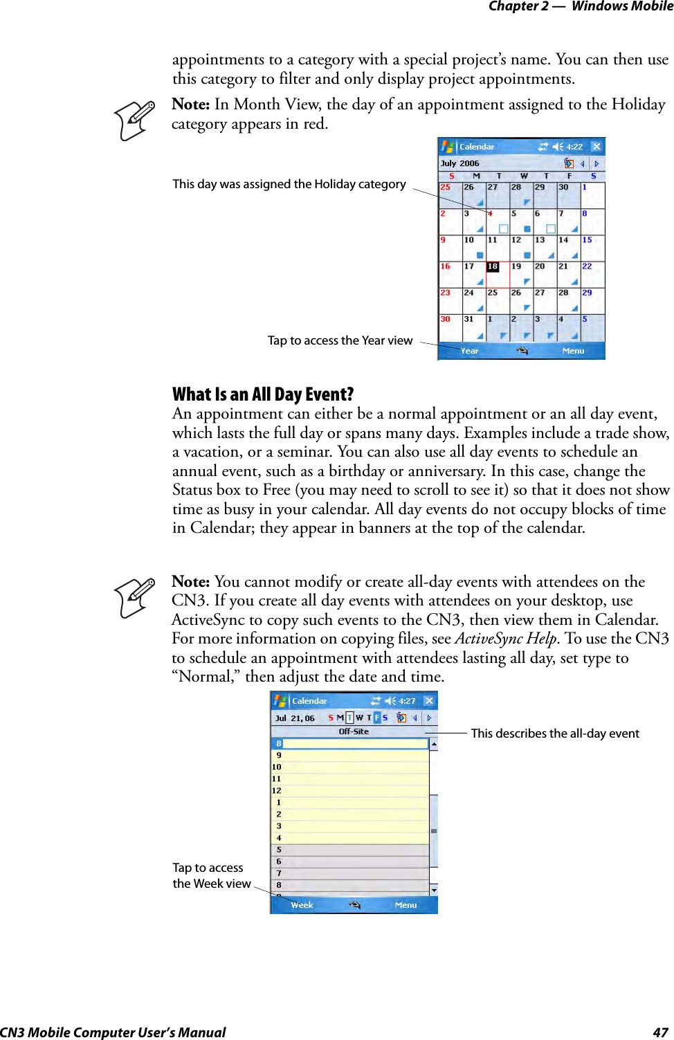 Chapter 2 —  Windows MobileCN3 Mobile Computer User’s Manual 47appointments to a category with a special project’s name. You can then use this category to filter and only display project appointments.What Is an All Day Event?An appointment can either be a normal appointment or an all day event, which lasts the full day or spans many days. Examples include a trade show, a vacation, or a seminar. You can also use all day events to schedule an annual event, such as a birthday or anniversary. In this case, change the Status box to Free (you may need to scroll to see it) so that it does not show time as busy in your calendar. All day events do not occupy blocks of time in Calendar; they appear in banners at the top of the calendar.Note: In Month View, the day of an appointment assigned to the Holiday category appears in red.Note: You cannot modify or create all-day events with attendees on the CN3. If you create all day events with attendees on your desktop, use ActiveSync to copy such events to the CN3, then view them in Calendar. For more information on copying files, see ActiveSync Help. To use the CN3 to schedule an appointment with attendees lasting all day, set type to “Normal,” then adjust the date and time.This day was assigned the Holiday categoryTap to access the Year viewThis describes the all-day eventTap to access the Week view