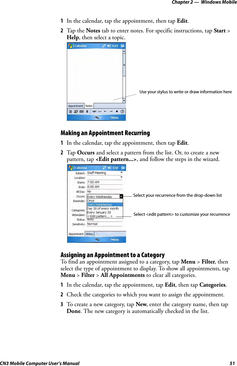 Chapter 2 —  Windows MobileCN3 Mobile Computer User’s Manual 511In the calendar, tap the appointment, then tap Edit.2Tap the Notes tab to enter notes. For specific instructions, tap Start &gt; Help, then select a topic.Making an Appointment Recurring1In the calendar, tap the appointment, then tap Edit.2Tap  Occurs and select a pattern from the list. Or, to create a new pattern, tap &lt;Edit pattern...&gt;, and follow the steps in the wizard.Assigning an Appointment to a CategoryTo find an appointment assigned to a category, tap Menu &gt; Filter, then select the type of appointment to display. To show all appointments, tap Menu &gt; Filter &gt; All Appointments to clear all categories.1In the calendar, tap the appointment, tap Edit, then tap Categories.2Check the categories to which you want to assign the appointment.3To create a new category, tap New, enter the category name, then tap Done. The new category is automatically checked in the list.Use your stylus to write or draw information hereSelect your recurrence from the drop-down listSelect &lt;edit pattern&gt; to customize your recurrence