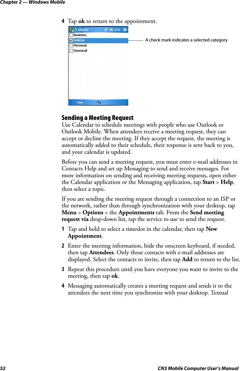 Chapter 2 — Windows Mobile52 CN3 Mobile Computer User’s Manual4Tap  ok to return to the appointment.Sending a Meeting RequestUse Calendar to schedule meetings with people who use Outlook or Outlook Mobile. When attendees receive a meeting request, they can accept or decline the meeting. If they accept the request, the meeting is automatically added to their schedule, their response is sent back to you, and your calendar is updated.Before you can send a meeting request, you must enter e-mail addresses in Contacts Help and set up Messaging to send and receive messages. For more information on sending and receiving meeting requests, open either the Calendar application or the Messaging application, tap Start &gt; Help, then select a topic.If you are sending the meeting request through a connection to an ISP or the network, rather than through synchronization with your desktop, tap Menu &gt; Options &gt; the Appointments tab. From the Send meeting request via drop-down list, tap the service to use to send the request.1Tap and hold to select a timeslot in the calendar, then tap New Appointment.2Enter the meeting information, hide the onscreen keyboard, if needed, then tap Attendees. Only those contacts with e-mail addresses are displayed. Select the contacts to invite, then tap Add to return to the list.3Repeat this procedure until you have everyone you want to invite to the meeting, then tap ok.4Messaging automatically creates a meeting request and sends it to the attendees the next time you synchronize with your desktop. Textual A check mark indicates a selected category