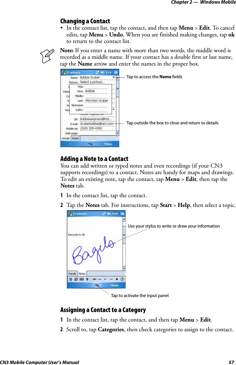 Chapter 2 —  Windows MobileCN3 Mobile Computer User’s Manual 57Changing a Contact• In the contact list, tap the contact, and then tap Menu &gt; Edit. To cancel edits, tap Menu &gt; Undo. When you are finished making changes, tap ok to return to the contact list.Adding a Note to a ContactYou can add written or typed notes and even recordings (if your CN3 supports recordings) to a contact. Notes are handy for maps and drawings. To edit an existing note, tap the contact, tap Menu &gt; Edit, then tap the Notes tab.1In the contact list, tap the contact.2Tap t h e  Notes tab. For instructions, tap Start &gt; Help, then select a topic.Assigning a Contact to a Category1In the contact list, tap the contact, and then tap Menu &gt; Edit.2Scroll to, tap Categories, then check categories to assign to the contact.Note: If you enter a name with more than two words, the middle word is recorded as a middle name. If your contact has a double first or last name, tap the Name arrow and enter the names in the proper box.Tap to access the Name fieldsTap outside the box to close and return to detailsUse your stylus to write or draw your informationTap to activate the input panel