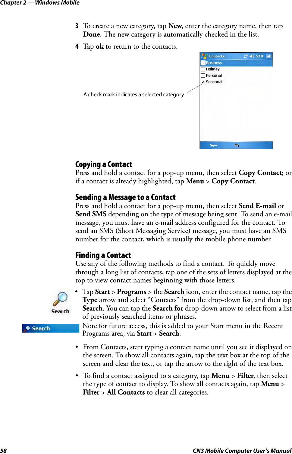 Chapter 2 — Windows Mobile58 CN3 Mobile Computer User’s Manual3To create a new category, tap New, enter the category name, then tap Done. The new category is automatically checked in the list.4Tap  ok to return to the contacts.Copying a ContactPress and hold a contact for a pop-up menu, then select Copy Contact; or if a contact is already highlighted, tap Menu &gt; Copy Contact.Sending a Message to a ContactPress and hold a contact for a pop-up menu, then select Send E-mail or Send SMS depending on the type of message being sent. To send an e-mail message, you must have an e-mail address configured for the contact. To send an SMS (Short Messaging Service) message, you must have an SMS number for the contact, which is usually the mobile phone number.Finding a ContactUse any of the following methods to find a contact. To quickly move through a long list of contacts, tap one of the sets of letters displayed at the top to view contact names beginning with those letters.• From Contacts, start typing a contact name until you see it displayed on the screen. To show all contacts again, tap the text box at the top of the screen and clear the text, or tap the arrow to the right of the text box.• To find a contact assigned to a category, tap Menu &gt; Filter, then select the type of contact to display. To show all contacts again, tap Menu &gt; Filter &gt; All Contacts to clear all categories.•Tap Start &gt; Programs &gt; the Search icon, enter the contact name, tap the Type arrow and select “Contacts” from the drop-down list, and then tap Search. You can tap the Search for drop-down arrow to select from a list of previously searched items or phrases.Note for future access, this is added to your Start menu in the Recent Programs area, via Start &gt; Search.A check mark indicates a selected category