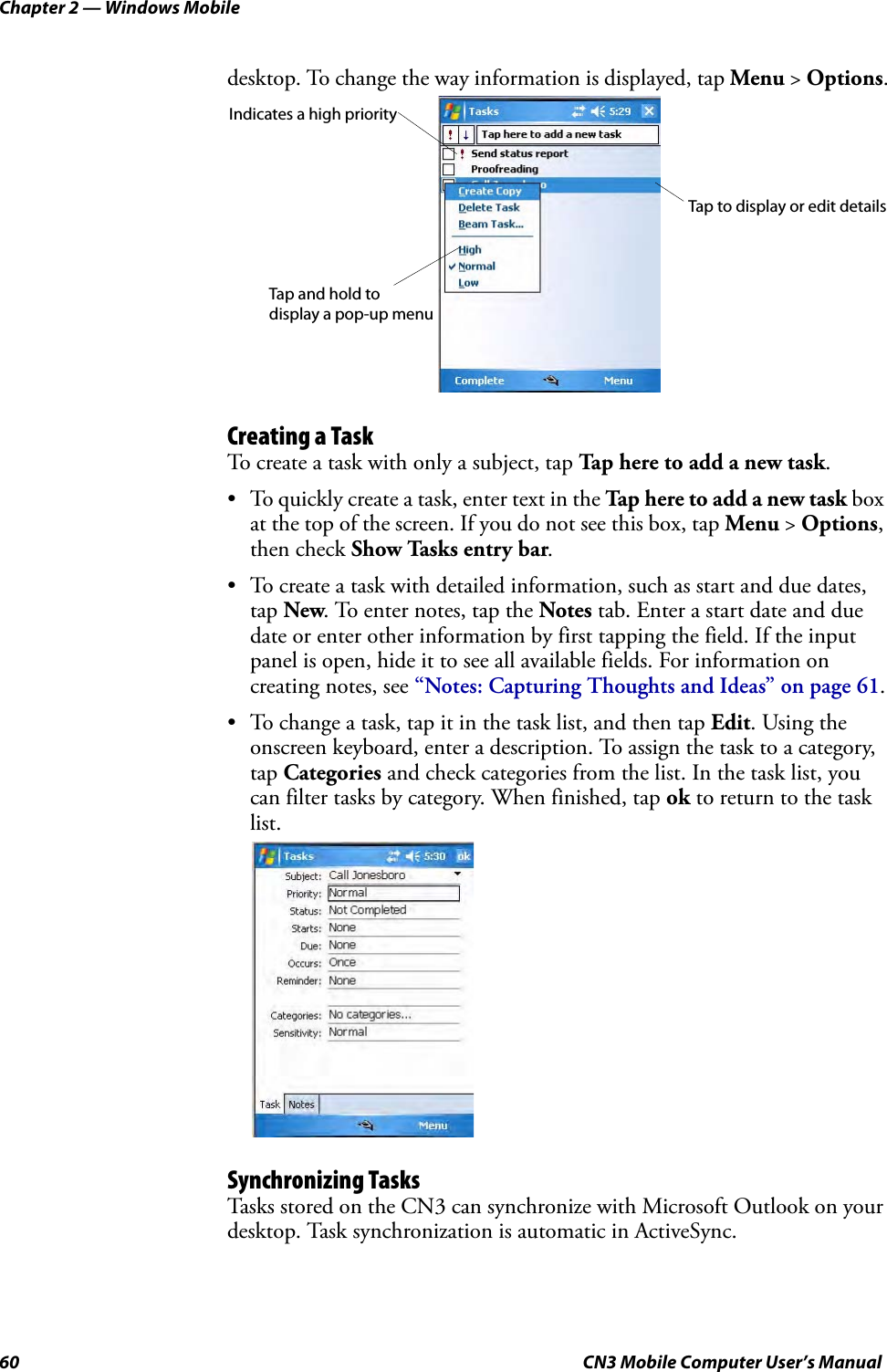 Chapter 2 — Windows Mobile60 CN3 Mobile Computer User’s Manualdesktop. To change the way information is displayed, tap Menu &gt; Options.Creating a TaskTo create a task with only a subject, tap Tap here to add a new task.• To quickly create a task, enter text in the Tap here to add a new task box at the top of the screen. If you do not see this box, tap Menu &gt; Options, then check Show Tasks entry bar.• To create a task with detailed information, such as start and due dates, tap New. To enter notes, tap the Notes tab. Enter a start date and due date or enter other information by first tapping the field. If the input panel is open, hide it to see all available fields. For information on creating notes, see “Notes: Capturing Thoughts and Ideas” on page 61.• To change a task, tap it in the task list, and then tap Edit. Using the onscreen keyboard, enter a description. To assign the task to a category, tap Categories and check categories from the list. In the task list, you can filter tasks by category. When finished, tap ok to return to the task list.Synchronizing TasksTasks stored on the CN3 can synchronize with Microsoft Outlook on your desktop. Task synchronization is automatic in ActiveSync.Indicates a high priorityTap to display or edit detailsTap and hold to display a pop-up menu
