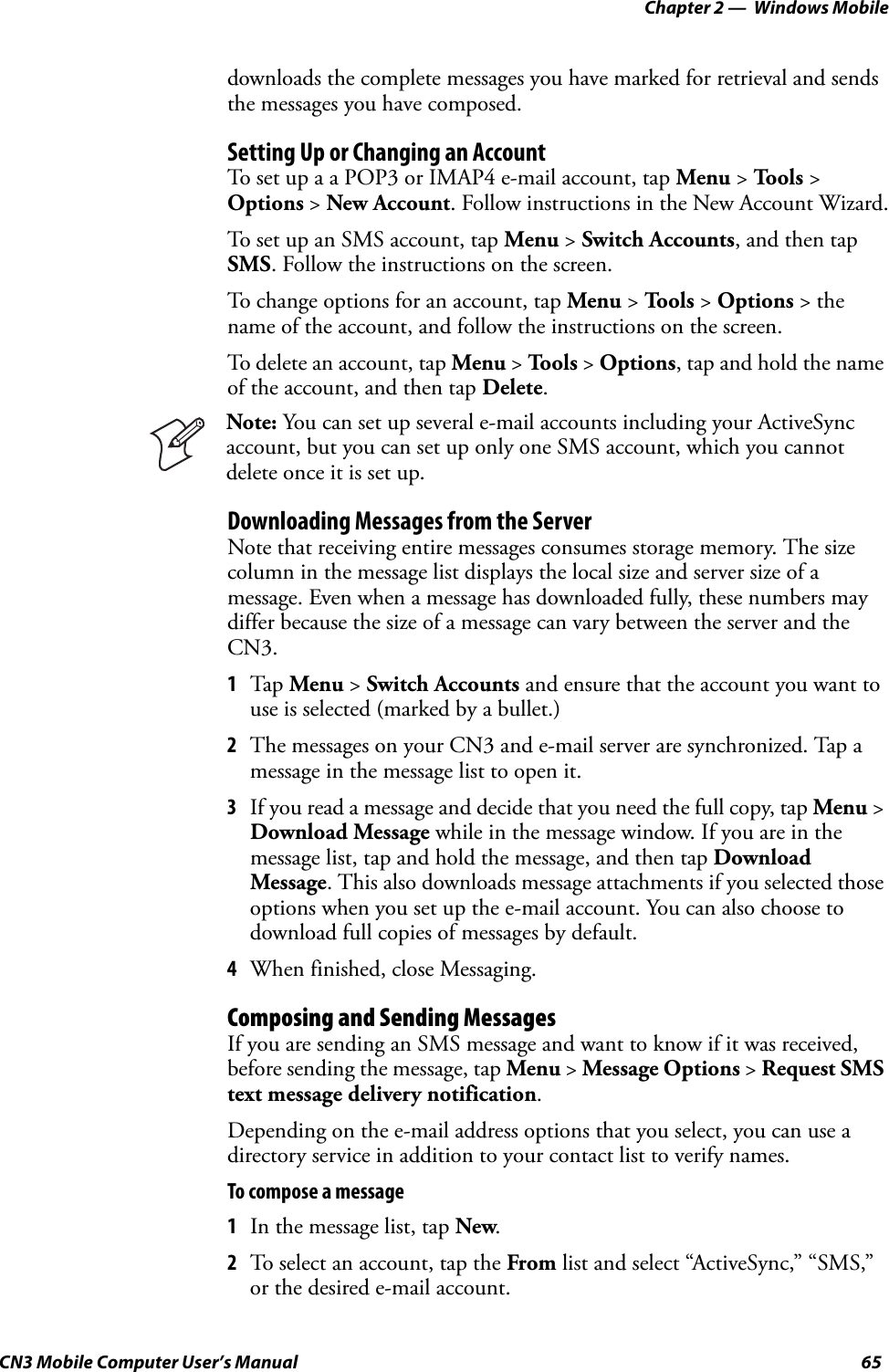 Chapter 2 —  Windows MobileCN3 Mobile Computer User’s Manual 65downloads the complete messages you have marked for retrieval and sends the messages you have composed.Setting Up or Changing an AccountTo set up a a POP3 or IMAP4 e-mail account, tap Menu &gt; Tools &gt; Options &gt; New Account. Follow instructions in the New Account Wizard.To set up an SMS account, tap Menu &gt; Switch Accounts, and then tap SMS. Follow the instructions on the screen.To change options for an account, tap Menu &gt; Tools &gt; Options &gt; the name of the account, and follow the instructions on the screen.To delete an account, tap Menu &gt; Tools &gt; Options, tap and hold the name of the account, and then tap Delete.Downloading Messages from the ServerNote that receiving entire messages consumes storage memory. The size column in the message list displays the local size and server size of a message. Even when a message has downloaded fully, these numbers may differ because the size of a message can vary between the server and the CN3.1Tap  Menu &gt; Switch Accounts and ensure that the account you want to use is selected (marked by a bullet.)2The messages on your CN3 and e-mail server are synchronized. Tap a message in the message list to open it.3If you read a message and decide that you need the full copy, tap Menu &gt; Download Message while in the message window. If you are in the message list, tap and hold the message, and then tap Download Message. This also downloads message attachments if you selected those options when you set up the e-mail account. You can also choose to download full copies of messages by default.4When finished, close Messaging.Composing and Sending MessagesIf you are sending an SMS message and want to know if it was received, before sending the message, tap Menu &gt; Message Options &gt; Request SMS text message delivery notification.Depending on the e-mail address options that you select, you can use a directory service in addition to your contact list to verify names.To compose a message1In the message list, tap New.2To select an account, tap the From list and select “ActiveSync,” “SMS,” or the desired e-mail account.Note: You can set up several e-mail accounts including your ActiveSync account, but you can set up only one SMS account, which you cannot delete once it is set up.