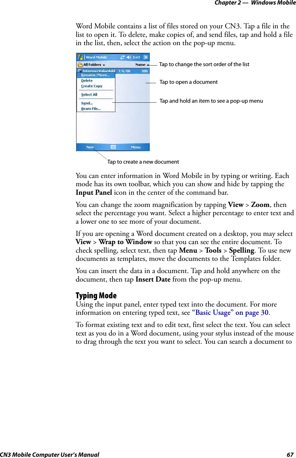 Chapter 2 —  Windows MobileCN3 Mobile Computer User’s Manual 67Word Mobile contains a list of files stored on your CN3. Tap a file in the list to open it. To delete, make copies of, and send files, tap and hold a file in the list, then, select the action on the pop-up menu.You can enter information in Word Mobile in by typing or writing. Each mode has its own toolbar, which you can show and hide by tapping the Input Panel icon in the center of the command bar.You can change the zoom magnification by tapping View &gt; Zoom, then select the percentage you want. Select a higher percentage to enter text and a lower one to see more of your document.If you are opening a Word document created on a desktop, you may select View &gt; Wrap to Window so that you can see the entire document. To check spelling, select text, then tap Menu &gt; To o ls  &gt; Spelling. To use new documents as templates, move the documents to the Templates folder. You can insert the data in a document. Tap and hold anywhere on the document, then tap Insert Date from the pop-up menu.Typing ModeUsing the input panel, enter typed text into the document. For more information on entering typed text, see “Basic Usage” on page 30.To format existing text and to edit text, first select the text. You can select text as you do in a Word document, using your stylus instead of the mouse to drag through the text you want to select. You can search a document to Tap to change the sort order of the listTap to open a documentTap and hold an item to see a pop-up menuTap to create a new document