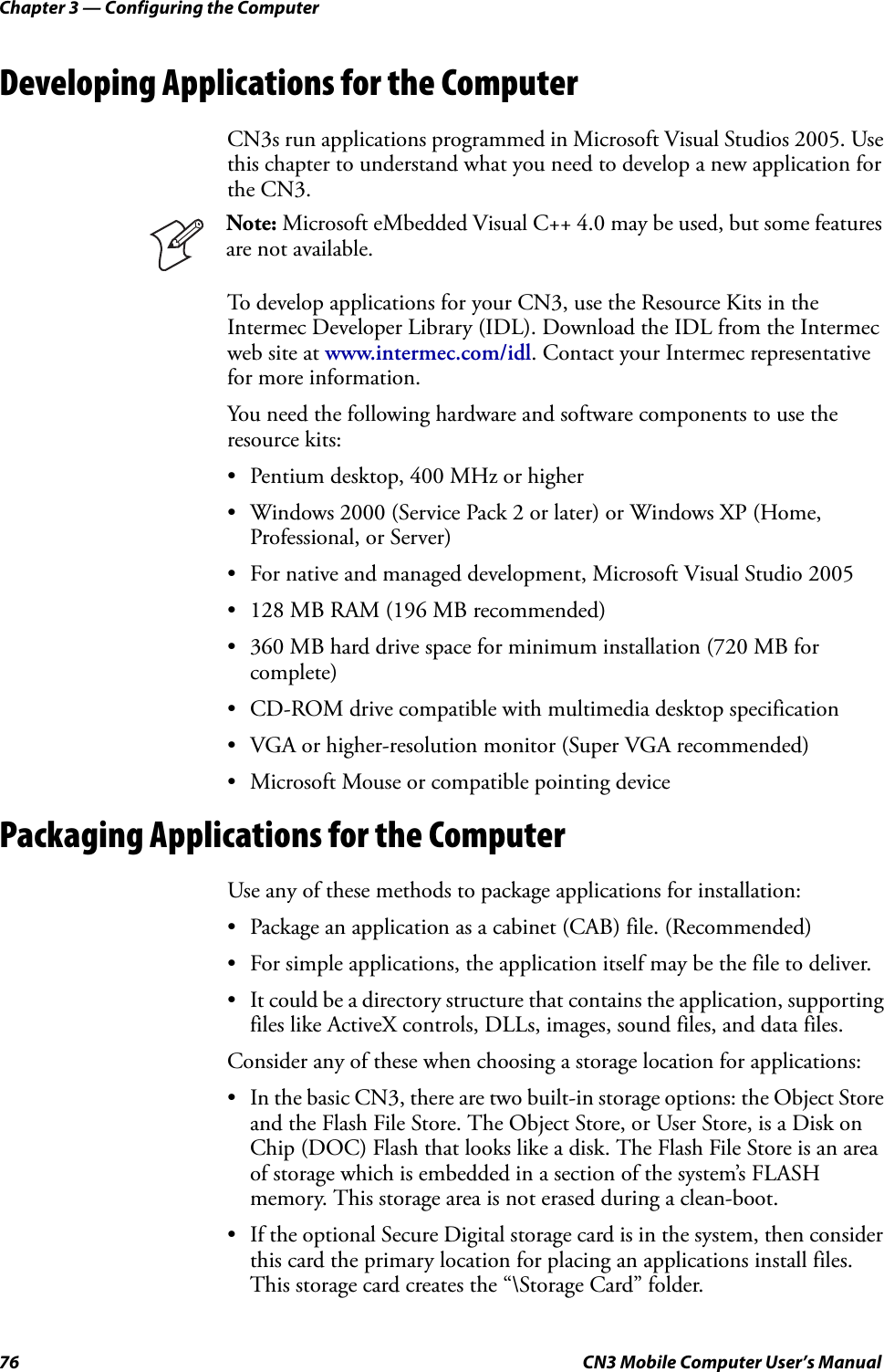 Chapter 3 — Configuring the Computer76 CN3 Mobile Computer User’s ManualDeveloping Applications for the ComputerCN3s run applications programmed in Microsoft Visual Studios 2005. Use this chapter to understand what you need to develop a new application for the CN3.To develop applications for your CN3, use the Resource Kits in the Intermec Developer Library (IDL). Download the IDL from the Intermec web site at www.intermec.com/idl. Contact your Intermec representative for more information.You need the following hardware and software components to use the resource kits:• Pentium desktop, 400 MHz or higher• Windows 2000 (Service Pack 2 or later) or Windows XP (Home, Professional, or Server)• For native and managed development, Microsoft Visual Studio 2005• 128 MB RAM (196 MB recommended)• 360 MB hard drive space for minimum installation (720 MB for complete)• CD-ROM drive compatible with multimedia desktop specification• VGA or higher-resolution monitor (Super VGA recommended)• Microsoft Mouse or compatible pointing devicePackaging Applications for the ComputerUse any of these methods to package applications for installation:• Package an application as a cabinet (CAB) file. (Recommended)• For simple applications, the application itself may be the file to deliver.• It could be a directory structure that contains the application, supporting files like ActiveX controls, DLLs, images, sound files, and data files.Consider any of these when choosing a storage location for applications:• In the basic CN3, there are two built-in storage options: the Object Store and the Flash File Store. The Object Store, or User Store, is a Disk on Chip (DOC) Flash that looks like a disk. The Flash File Store is an area of storage which is embedded in a section of the system’s FLASH memory. This storage area is not erased during a clean-boot.• If the optional Secure Digital storage card is in the system, then consider this card the primary location for placing an applications install files. This storage card creates the “\Storage Card” folder.Note: Microsoft eMbedded Visual C++ 4.0 may be used, but some features are not available.