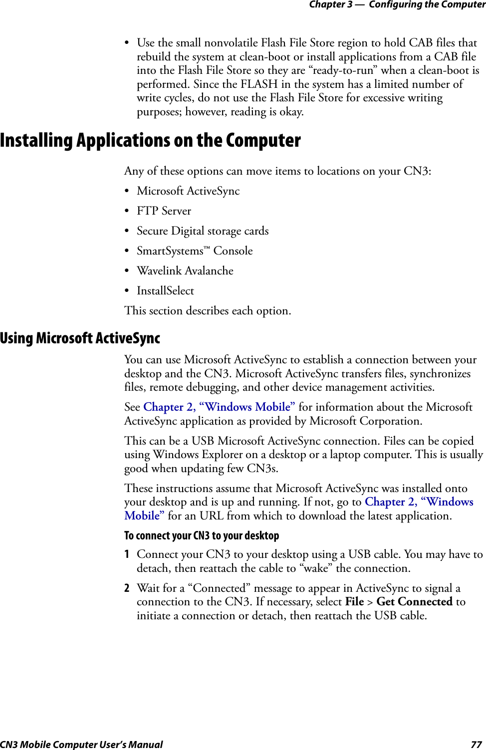 Chapter 3 —  Configuring the ComputerCN3 Mobile Computer User’s Manual 77• Use the small nonvolatile Flash File Store region to hold CAB files that rebuild the system at clean-boot or install applications from a CAB file into the Flash File Store so they are “ready-to-run” when a clean-boot is performed. Since the FLASH in the system has a limited number of write cycles, do not use the Flash File Store for excessive writing purposes; however, reading is okay.Installing Applications on the ComputerAny of these options can move items to locations on your CN3:• Microsoft ActiveSync • FTP Server• Secure Digital storage cards• SmartSystems™ Console• Wavelink Avalanche• InstallSelect This section describes each option.Using Microsoft ActiveSyncYou can use Microsoft ActiveSync to establish a connection between your desktop and the CN3. Microsoft ActiveSync transfers files, synchronizes files, remote debugging, and other device management activities.See Chapter 2, “Windows Mobile” for information about the Microsoft ActiveSync application as provided by Microsoft Corporation.This can be a USB Microsoft ActiveSync connection. Files can be copied using Windows Explorer on a desktop or a laptop computer. This is usually good when updating few CN3s.These instructions assume that Microsoft ActiveSync was installed onto your desktop and is up and running. If not, go to Chapter 2, “Windows Mobile” for an URL from which to download the latest application.To connect your CN3 to your desktop1Connect your CN3 to your desktop using a USB cable. You may have to detach, then reattach the cable to “wake” the connection.2Wait for a “Connected” message to appear in ActiveSync to signal a connection to the CN3. If necessary, select File &gt; Get Connected to initiate a connection or detach, then reattach the USB cable.