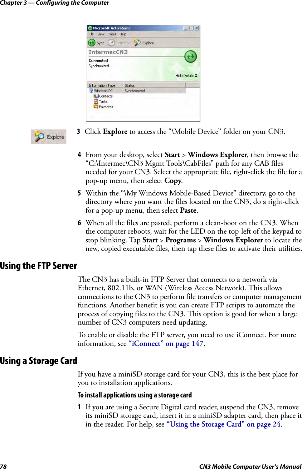 Chapter 3 — Configuring the Computer78 CN3 Mobile Computer User’s Manual4From your desktop, select Start &gt; Windows Explorer, then browse the “C:\Intermec\CN3 Mgmt Tools\CabFiles” path for any CAB files needed for your CN3. Select the appropriate file, right-click the file for a pop-up menu, then select Copy.5Within the “\My Windows Mobile-Based Device” directory, go to the directory where you want the files located on the CN3, do a right-click for a pop-up menu, then select Paste.6When all the files are pasted, perform a clean-boot on the CN3. When the computer reboots, wait for the LED on the top-left of the keypad to stop blinking. Tap Start &gt; Programs &gt; Windows Explorer to locate the new, copied executable files, then tap these files to activate their utilities.Using the FTP ServerThe CN3 has a built-in FTP Server that connects to a network via Ethernet, 802.11b, or WAN (Wireless Access Network). This allows connections to the CN3 to perform file transfers or computer management functions. Another benefit is you can create FTP scripts to automate the process of copying files to the CN3. This option is good for when a large number of CN3 computers need updating. To enable or disable the FTP server, you need to use iConnect. For more information, see “iConnect” on page 147.Using a Storage CardIf you have a miniSD storage card for your CN3, this is the best place for you to installation applications.To install applications using a storage card1If you are using a Secure Digital card reader, suspend the CN3, remove its miniSD storage card, insert it in a miniSD adapter card, then place it in the reader. For help, see “Using the Storage Card” on page 24.3Click Explore to access the “\Mobile Device” folder on your CN3.