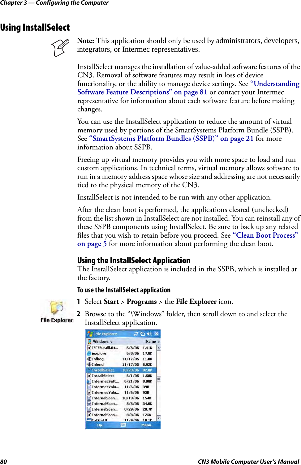 Chapter 3 — Configuring the Computer80 CN3 Mobile Computer User’s ManualUsing InstallSelectInstallSelect manages the installation of value-added software features of the CN3. Removal of software features may result in loss of device functionality, or the ability to manage device settings. See “Understanding Software Feature Descriptions” on page 81 or contact your Intermec representative for information about each software feature before making changes.You can use the InstallSelect application to reduce the amount of virtual memory used by portions of the SmartSystems Platform Bundle (SSPB). See “SmartSystems Platform Bundles (SSPB)” on page 21 for more information about SSPB.Freeing up virtual memory provides you with more space to load and run custom applications. In technical terms, virtual memory allows software to run in a memory address space whose size and addressing are not necessarily tied to the physical memory of the CN3.InstallSelect is not intended to be run with any other application.After the clean boot is performed, the applications cleared (unchecked) from the list shown in InstallSelect are not installed. You can reinstall any of these SSPB components using InstallSelect. Be sure to back up any related files that you wish to retain before you proceed. See “Clean Boot Process” on page 5 for more information about performing the clean boot.Using the InstallSelect ApplicationThe InstallSelect application is included in the SSPB, which is installed at the factory.To use the InstallSelect applicationNote: This application should only be used by administrators, developers, integrators, or Intermec representatives.1Select Start &gt; Programs &gt; the File Explorer icon. 2Browse to the “\Windows” folder, then scroll down to and select the InstallSelect application.