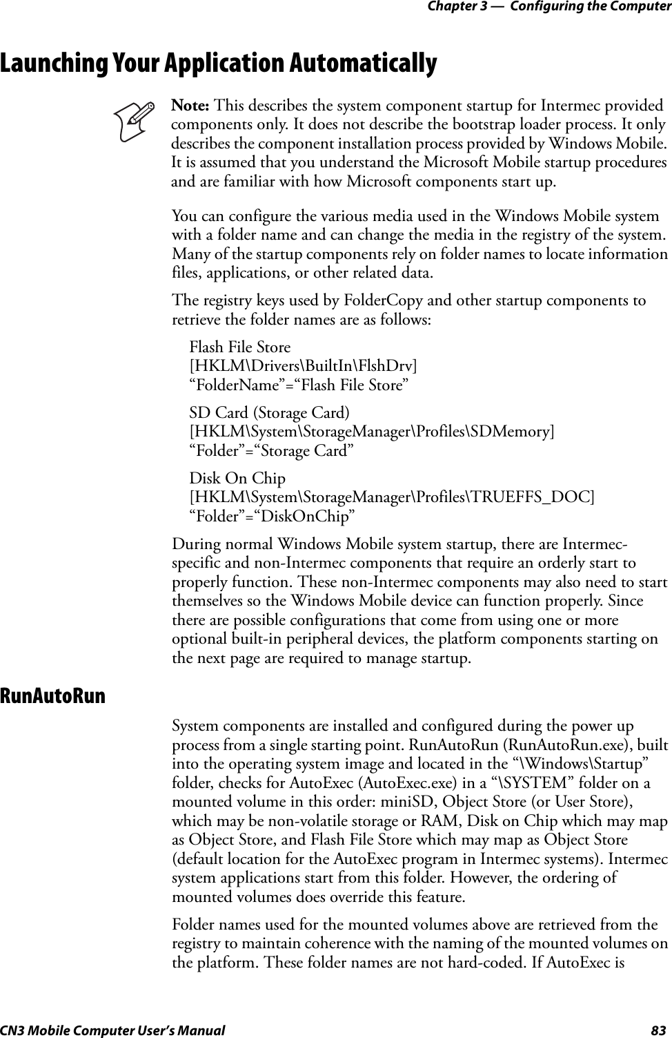 Chapter 3 —  Configuring the ComputerCN3 Mobile Computer User’s Manual 83Launching Your Application AutomaticallyYou can configure the various media used in the Windows Mobile system with a folder name and can change the media in the registry of the system. Many of the startup components rely on folder names to locate information files, applications, or other related data.The registry keys used by FolderCopy and other startup components to retrieve the folder names are as follows:Flash File Store[HKLM\Drivers\BuiltIn\FlshDrv]“FolderName”=“Flash File Store”SD Card (Storage Card)[HKLM\System\StorageManager\Profiles\SDMemory]“Folder”=“Storage Card”Disk On Chip[HKLM\System\StorageManager\Profiles\TRUEFFS_DOC]“Folder”=“DiskOnChip”During normal Windows Mobile system startup, there are Intermec-specific and non-Intermec components that require an orderly start to properly function. These non-Intermec components may also need to start themselves so the Windows Mobile device can function properly. Since there are possible configurations that come from using one or more optional built-in peripheral devices, the platform components starting on the next page are required to manage startup.RunAutoRunSystem components are installed and configured during the power up process from a single starting point. RunAutoRun (RunAutoRun.exe), built into the operating system image and located in the “\Windows\Startup” folder, checks for AutoExec (AutoExec.exe) in a “\SYSTEM” folder on a mounted volume in this order: miniSD, Object Store (or User Store), which may be non-volatile storage or RAM, Disk on Chip which may map as Object Store, and Flash File Store which may map as Object Store (default location for the AutoExec program in Intermec systems). Intermec system applications start from this folder. However, the ordering of mounted volumes does override this feature.Folder names used for the mounted volumes above are retrieved from the registry to maintain coherence with the naming of the mounted volumes on the platform. These folder names are not hard-coded. If AutoExec is Note: This describes the system component startup for Intermec provided components only. It does not describe the bootstrap loader process. It only describes the component installation process provided by Windows Mobile. It is assumed that you understand the Microsoft Mobile startup procedures and are familiar with how Microsoft components start up.