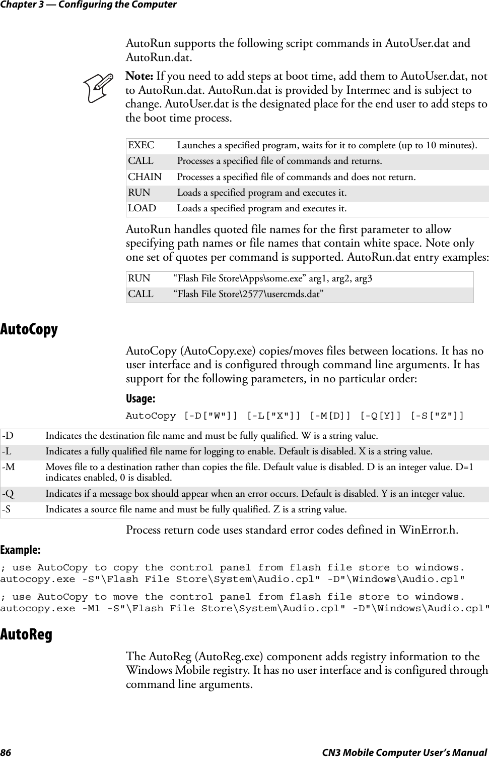 Chapter 3 — Configuring the Computer86 CN3 Mobile Computer User’s ManualAutoRun supports the following script commands in AutoUser.dat and AutoRun.dat.AutoRun handles quoted file names for the first parameter to allow specifying path names or file names that contain white space. Note only one set of quotes per command is supported. AutoRun.dat entry examples:AutoCopyAutoCopy (AutoCopy.exe) copies/moves files between locations. It has no user interface and is configured through command line arguments. It has support for the following parameters, in no particular order:Usage: AutoCopy [-D[&quot;W&quot;]] [-L[&quot;X&quot;]] [-M[D]] [-Q[Y]] [-S[&quot;Z&quot;]] Process return code uses standard error codes defined in WinError.h.Example:; use AutoCopy to copy the control panel from flash file store to windows. autocopy.exe -S&quot;\Flash File Store\System\Audio.cpl&quot; -D&quot;\Windows\Audio.cpl&quot;; use AutoCopy to move the control panel from flash file store to windows. autocopy.exe -M1 -S&quot;\Flash File Store\System\Audio.cpl&quot; -D&quot;\Windows\Audio.cpl&quot;AutoRegThe AutoReg (AutoReg.exe) component adds registry information to the Windows Mobile registry. It has no user interface and is configured through command line arguments. Note: If you need to add steps at boot time, add them to AutoUser.dat, not to AutoRun.dat. AutoRun.dat is provided by Intermec and is subject to change. AutoUser.dat is the designated place for the end user to add steps to the boot time process.EXEC Launches a specified program, waits for it to complete (up to 10 minutes).CALL Processes a specified file of commands and returns.CHAIN Processes a specified file of commands and does not return.RUN Loads a specified program and executes it.LOAD Loads a specified program and executes it.RUN “Flash File Store\Apps\some.exe” arg1, arg2, arg3CALL “Flash File Store\2577\usercmds.dat”-D Indicates the destination file name and must be fully qualified. W is a string value.-L Indicates a fully qualified file name for logging to enable. Default is disabled. X is a string value.-M Moves file to a destination rather than copies the file. Default value is disabled. D is an integer value. D=1 indicates enabled, 0 is disabled.-Q Indicates if a message box should appear when an error occurs. Default is disabled. Y is an integer value.-S Indicates a source file name and must be fully qualified. Z is a string value.