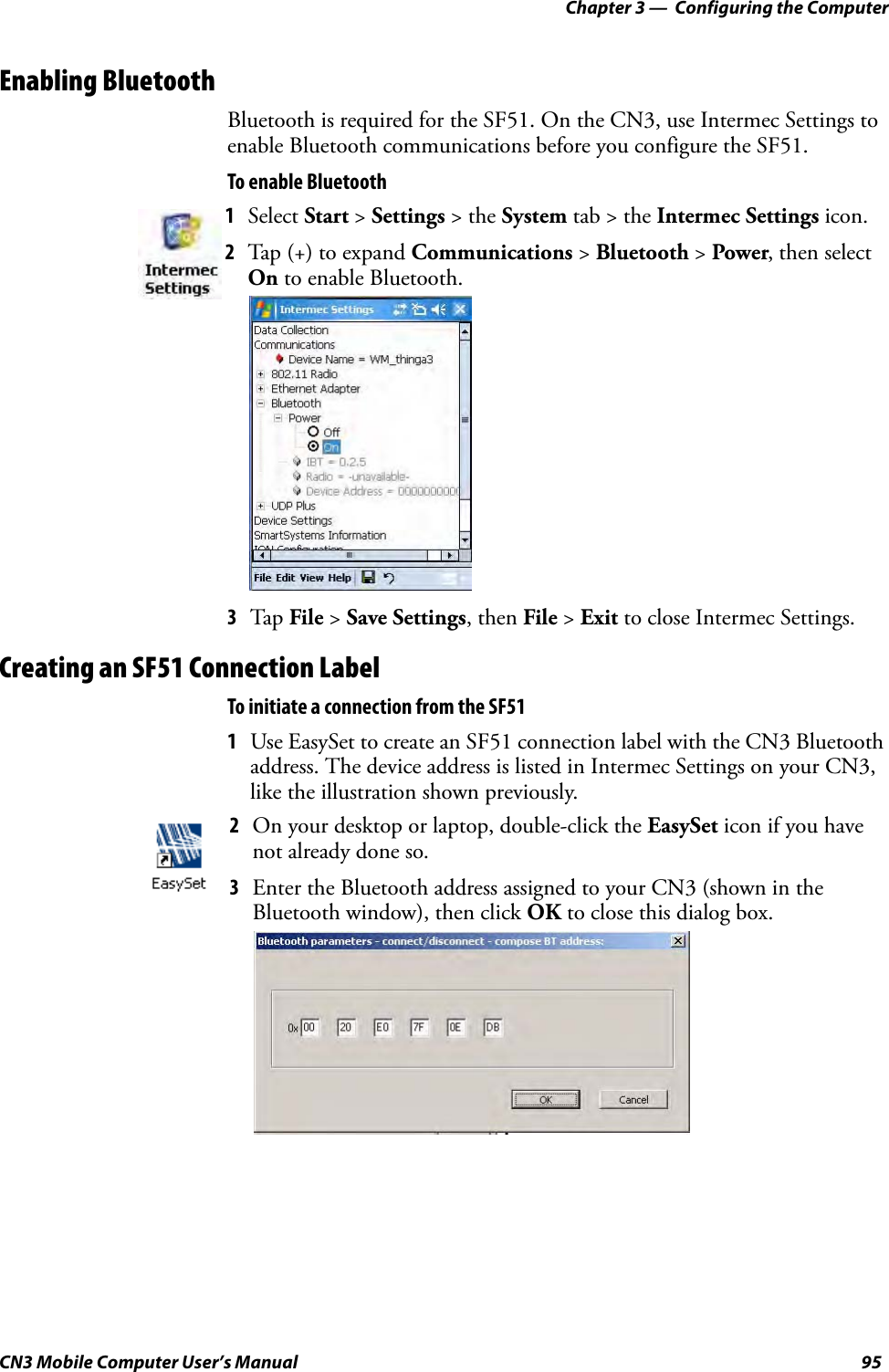 Chapter 3 —  Configuring the ComputerCN3 Mobile Computer User’s Manual 95Enabling BluetoothBluetooth is required for the SF51. On the CN3, use Intermec Settings to enable Bluetooth communications before you configure the SF51.To enable Bluetooth3Tap  File &gt; Save Settings, then File &gt; Exit to close Intermec Settings.Creating an SF51 Connection LabelTo initiate a connection from the SF511Use EasySet to create an SF51 connection label with the CN3 Bluetooth address. The device address is listed in Intermec Settings on your CN3, like the illustration shown previously.1Select Start &gt; Settings &gt; the System tab &gt; the Intermec Settings icon.2Tap (+) to expand Communications &gt; Bluetooth &gt; Power, then select On to enable Bluetooth.2On your desktop or laptop, double-click the EasySet icon if you have not already done so.3Enter the Bluetooth address assigned to your CN3 (shown in the Bluetooth window), then click OK to close this dialog box. 