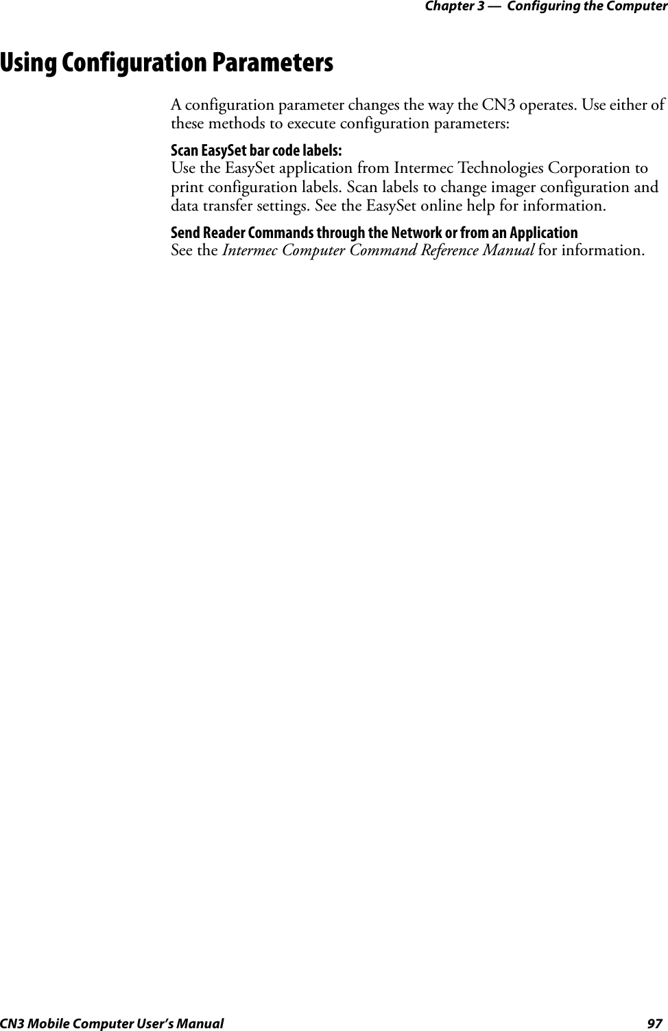 Chapter 3 —  Configuring the ComputerCN3 Mobile Computer User’s Manual 97Using Configuration ParametersA configuration parameter changes the way the CN3 operates. Use either of these methods to execute configuration parameters:Scan EasySet bar code labels:Use the EasySet application from Intermec Technologies Corporation to print configuration labels. Scan labels to change imager configuration and data transfer settings. See the EasySet online help for information.Send Reader Commands through the Network or from an ApplicationSee the Intermec Computer Command Reference Manual for information.
