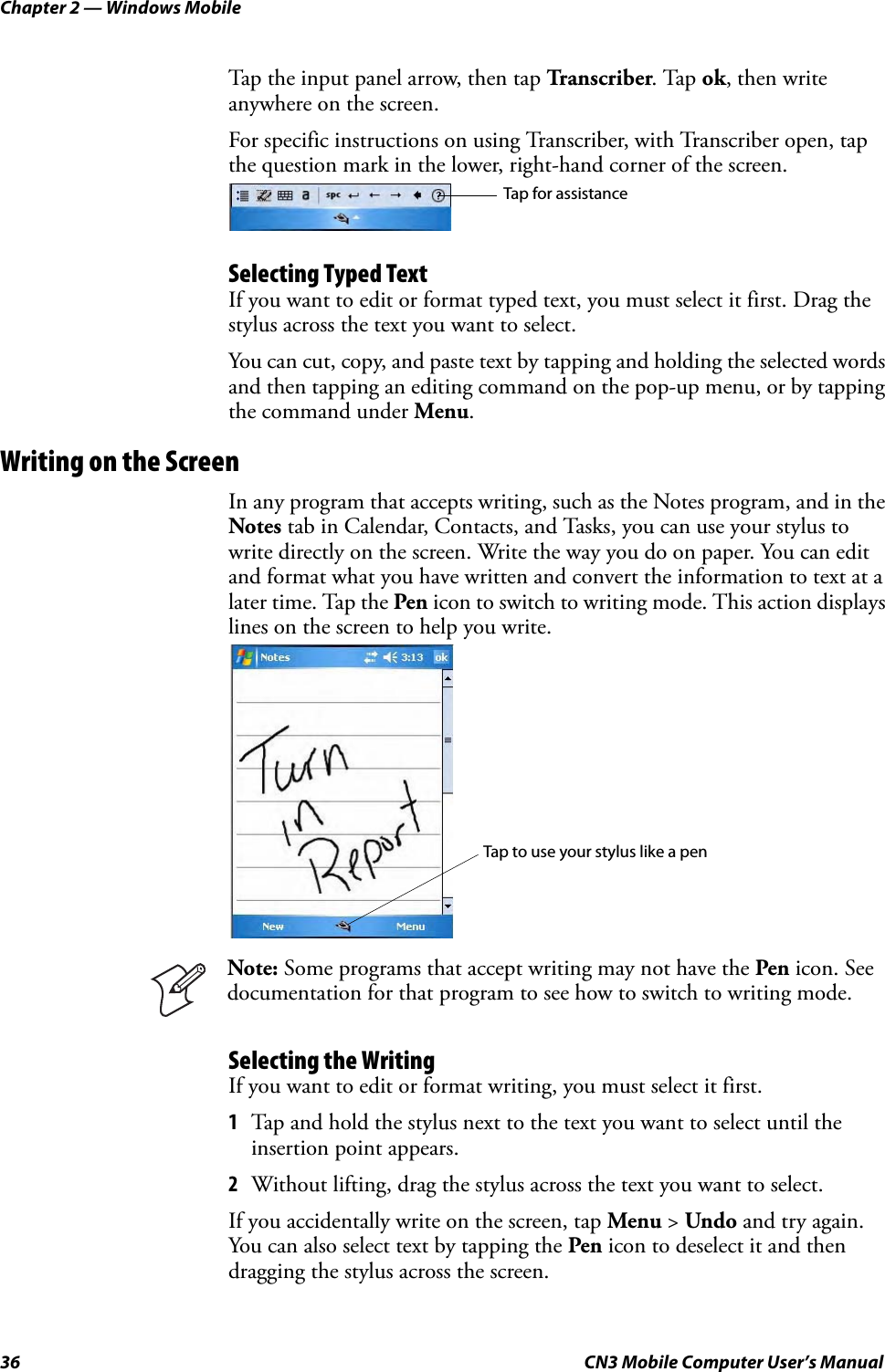 Chapter 2 — Windows Mobile36 CN3 Mobile Computer User’s ManualTap the input panel arrow, then tap Transcriber. Tap ok, then write anywhere on the screen. For specific instructions on using Transcriber, with Transcriber open, tap the question mark in the lower, right-hand corner of the screen.Selecting Typed TextIf you want to edit or format typed text, you must select it first. Drag the stylus across the text you want to select. You can cut, copy, and paste text by tapping and holding the selected words and then tapping an editing command on the pop-up menu, or by tapping the command under Menu.Writing on the ScreenIn any program that accepts writing, such as the Notes program, and in the Notes tab in Calendar, Contacts, and Tasks, you can use your stylus to write directly on the screen. Write the way you do on paper. You can edit and format what you have written and convert the information to text at a later time. Tap the Pen icon to switch to writing mode. This action displays lines on the screen to help you write.Selecting the WritingIf you want to edit or format writing, you must select it first.1Tap and hold the stylus next to the text you want to select until the insertion point appears.2Without lifting, drag the stylus across the text you want to select.If you accidentally write on the screen, tap Menu &gt; Undo and try again. You can also select text by tapping the Pen icon to deselect it and then dragging the stylus across the screen.Note: Some programs that accept writing may not have the Pen icon. See documentation for that program to see how to switch to writing mode.Tap for assistanceTap to use your stylus like a pen