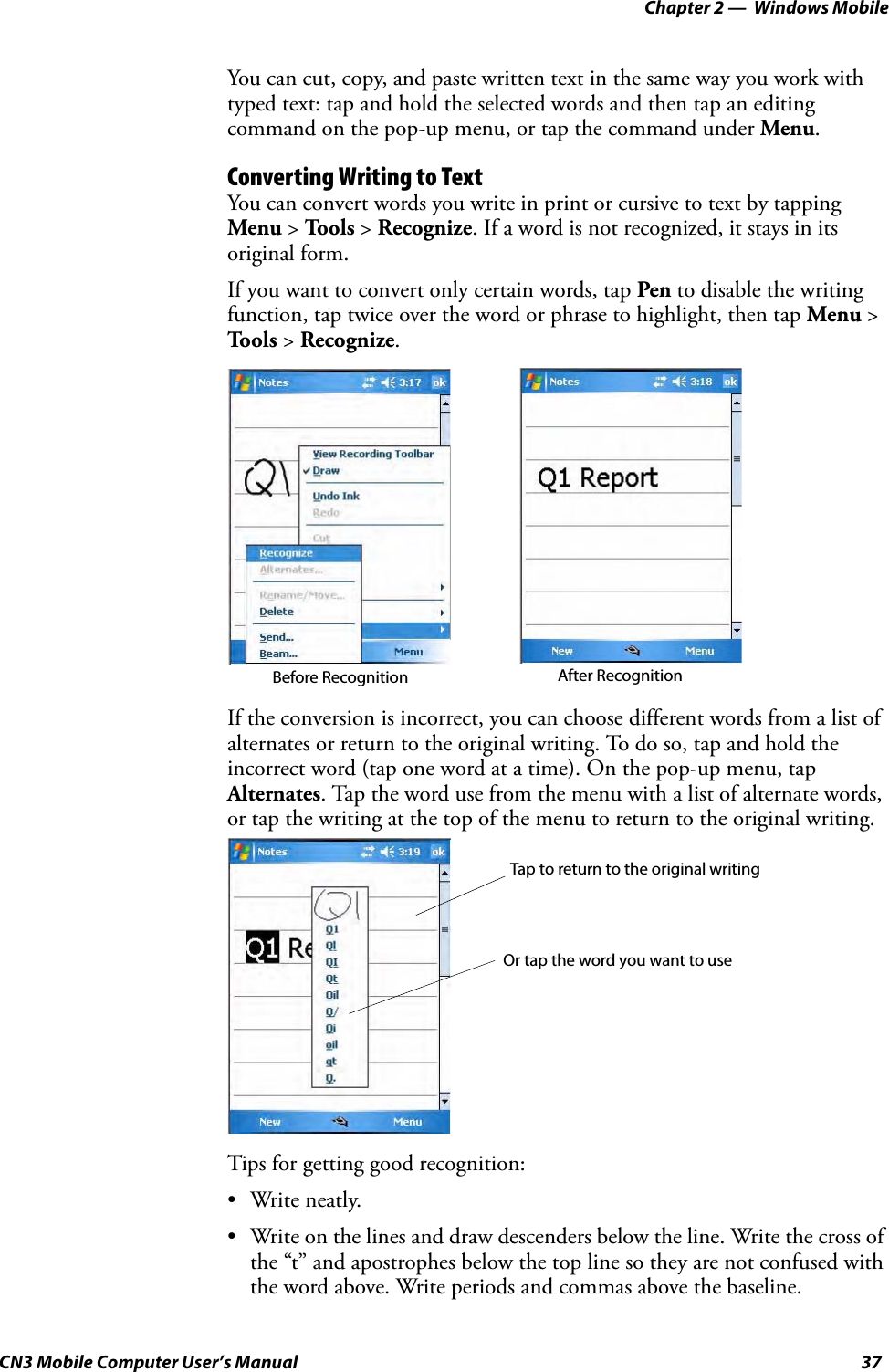 Chapter 2 —  Windows MobileCN3 Mobile Computer User’s Manual 37You can cut, copy, and paste written text in the same way you work with typed text: tap and hold the selected words and then tap an editing command on the pop-up menu, or tap the command under Menu.Converting Writing to TextYou can convert words you write in print or cursive to text by tapping Menu &gt; Tools &gt; Recognize. If a word is not recognized, it stays in its original form.If you want to convert only certain words, tap Pen to disable the writing function, tap twice over the word or phrase to highlight, then tap Menu &gt; Tools &gt; Recognize.If the conversion is incorrect, you can choose different words from a list of alternates or return to the original writing. To do so, tap and hold the incorrect word (tap one word at a time). On the pop-up menu, tap Alternates. Tap the word use from the menu with a list of alternate words, or tap the writing at the top of the menu to return to the original writing.Tips for getting good recognition:• Write neatly.• Write on the lines and draw descenders below the line. Write the cross of the “t” and apostrophes below the top line so they are not confused with the word above. Write periods and commas above the baseline.Before Recognition After RecognitionTap to return to the original writingOr tap the word you want to use