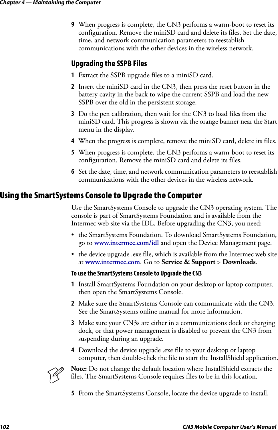 Chapter 4 — Maintaining the Computer102 CN3 Mobile Computer User’s Manual9When progress is complete, the CN3 performs a warm-boot to reset its configuration. Remove the miniSD card and delete its files. Set the date, time, and network communication parameters to reestablish communications with the other devices in the wireless network.Upgrading the SSPB Files1Extract the SSPB upgrade files to a miniSD card.2Insert the miniSD card in the CN3, then press the reset button in the battery cavity in the back to wipe the current SSPB and load the new SSPB over the old in the persistent storage.3Do the pen calibration, then wait for the CN3 to load files from the miniSD card. This progress is shown via the orange banner near the Start menu in the display.4When the progress is complete, remove the miniSD card, delete its files.5When progress is complete, the CN3 performs a warm-boot to reset its configuration. Remove the miniSD card and delete its files.6Set the date, time, and network communication parameters to reestablish communications with the other devices in the wireless network.Using the SmartSystems Console to Upgrade the ComputerUse the SmartSystems Console to upgrade the CN3 operating system. The console is part of SmartSystems Foundation and is available from the Intermec web site via the IDL. Before upgrading the CN3, you need:• the SmartSystems Foundation. To download SmartSystems Foundation, go to www.intermec.com/idl and open the Device Management page.• the device upgrade .exe file, which is available from the Intermec web site at www.intermec.com. Go to Service &amp; Support &gt; Downloads.To use the SmartSystems Console to Upgrade the CN31Install SmartSystems Foundation on your desktop or laptop computer, then open the SmartSystems Console.2Make sure the SmartSystems Console can communicate with the CN3. See the SmartSystems online manual for more information.3Make sure your CN3s are either in a communications dock or charging dock, or that power management is disabled to prevent the CN3 from suspending during an upgrade.4Download the device upgrade .exe file to your desktop or laptop computer, then double-click the file to start the InstallShield application.5From the SmartSystems Console, locate the device upgrade to install.Note: Do not change the default location where InstallShield extracts the files. The SmartSystems Console requires files to be in this location.