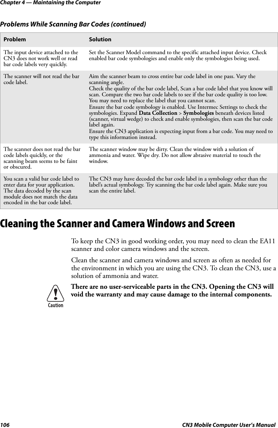 Chapter 4 — Maintaining the Computer106 CN3 Mobile Computer User’s ManualCleaning the Scanner and Camera Windows and ScreenTo keep the CN3 in good working order, you may need to clean the EA11 scanner and color camera windows and the screen.Clean the scanner and camera windows and screen as often as needed for the environment in which you are using the CN3. To clean the CN3, use a solution of ammonia and water.The input device attached to the CN3 does not work well or read bar code labels very quickly.Set the Scanner Model command to the specific attached input device. Check enabled bar code symbologies and enable only the symbologies being used.The scanner will not read the bar code label.Aim the scanner beam to cross entire bar code label in one pass. Vary the scanning angle.Check the quality of the bar code label, Scan a bar code label that you know will scan. Compare the two bar code labels to see if the bar code quality is too low. You may need to replace the label that you cannot scan.Ensure the bar code symbology is enabled. Use Intermec Settings to check the symbologies. Expand Data Collection &gt; Symbologies beneath devices listed (scanner, virtual wedge) to check and enable symbologies, then scan the bar code label again.Ensure the CN3 application is expecting input from a bar code. You may need to type this information instead.The scanner does not read the bar code labels quickly, or the scanning beam seems to be faint or obscured.The scanner window may be dirty. Clean the window with a solution of ammonia and water. Wipe dry. Do not allow abrasive material to touch the window.You scan a valid bar code label to enter data for your application. The data decoded by the scan module does not match the data encoded in the bar code label.The CN3 may have decoded the bar code label in a symbology other than the label’s actual symbology. Try scanning the bar code label again. Make sure you scan the entire label.There are no user-serviceable parts in the CN3. Opening the CN3 will void the warranty and may cause damage to the internal components.Problems While Scanning Bar Codes (continued)Problem Solution