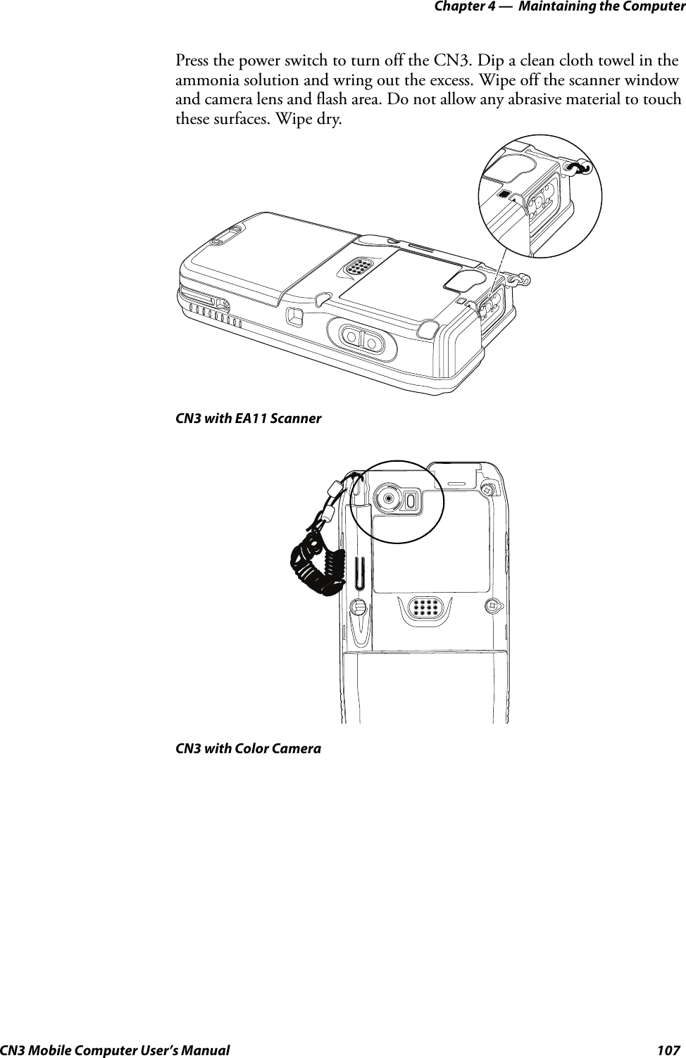 Chapter 4 —  Maintaining the ComputerCN3 Mobile Computer User’s Manual 107Press the power switch to turn off the CN3. Dip a clean cloth towel in the ammonia solution and wring out the excess. Wipe off the scanner window and camera lens and flash area. Do not allow any abrasive material to touch these surfaces. Wipe dry.CN3 with EA11 ScannerCN3 with Color Camera