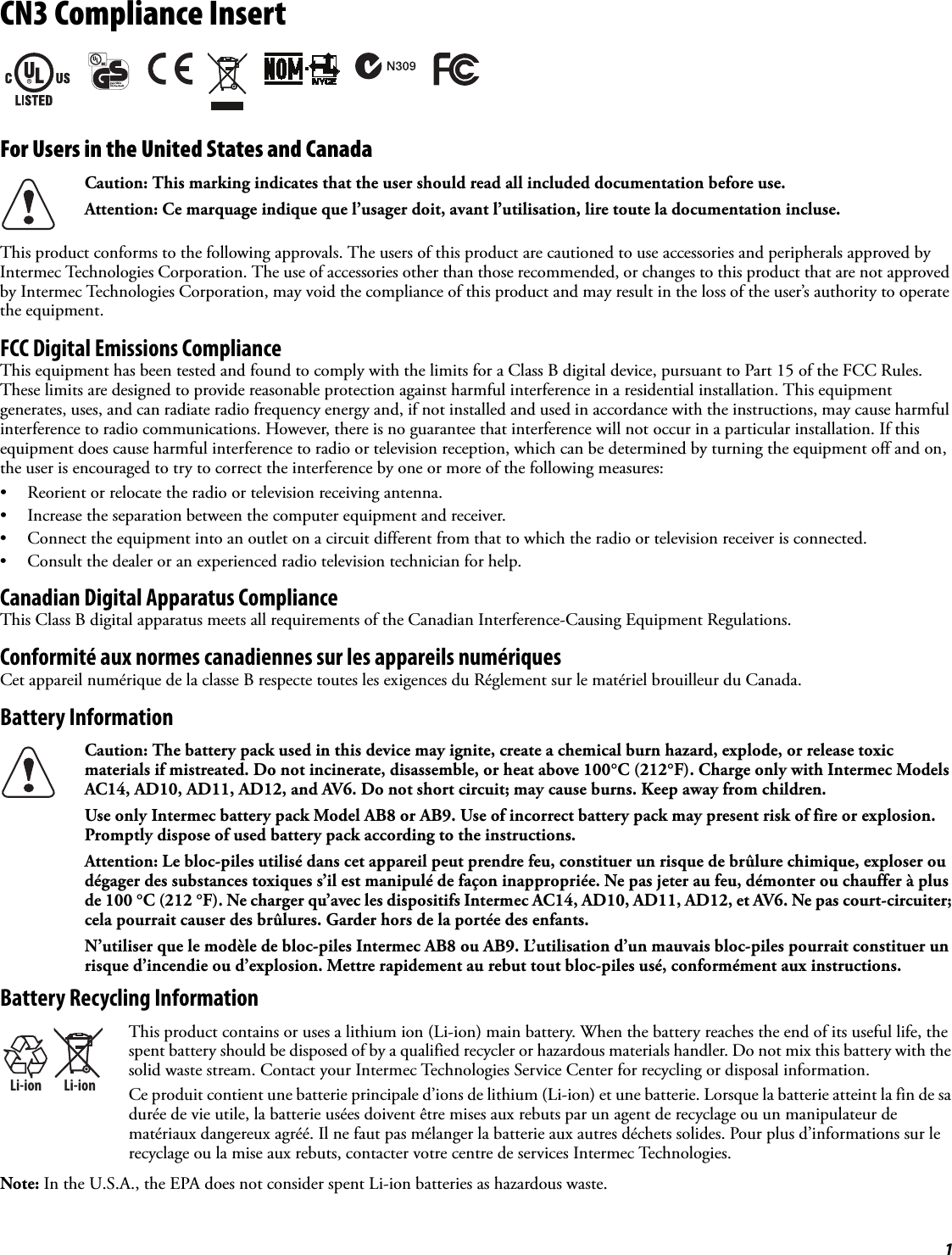 1CN3 Compliance InsertFor Users in the United States and CanadaThis product conforms to the following approvals. The users of this product are cautioned to use accessories and peripherals approved by Intermec Technologies Corporation. The use of accessories other than those recommended, or changes to this product that are not approved by Intermec Technologies Corporation, may void the compliance of this product and may result in the loss of the user’s authority to operate the equipment.FCC Digital Emissions ComplianceThis equipment has been tested and found to comply with the limits for a Class B digital device, pursuant to Part 15 of the FCC Rules. These limits are designed to provide reasonable protection against harmful interference in a residential installation. This equipment generates, uses, and can radiate radio frequency energy and, if not installed and used in accordance with the instructions, may cause harmful interference to radio communications. However, there is no guarantee that interference will not occur in a particular installation. If this equipment does cause harmful interference to radio or television reception, which can be determined by turning the equipment off and on, the user is encouraged to try to correct the interference by one or more of the following measures:• Reorient or relocate the radio or television receiving antenna.• Increase the separation between the computer equipment and receiver.• Connect the equipment into an outlet on a circuit different from that to which the radio or television receiver is connected.• Consult the dealer or an experienced radio television technician for help.Canadian Digital Apparatus ComplianceThis Class B digital apparatus meets all requirements of the Canadian Interference-Causing Equipment Regulations.Conformité aux normes canadiennes sur les appareils numériquesCet appareil numérique de la classe B respecte toutes les exigences du Réglement sur le matériel brouilleur du Canada.Battery InformationBattery Recycling InformationNote: In the U.S.A., the EPA does not consider spent Li-ion batteries as hazardous waste.Caution: This marking indicates that the user should read all included documentation before use.Attention: Ce marquage indique que l’usager doit, avant l’utilisation, lire toute la documentation incluse.Caution: The battery pack used in this device may ignite, create a chemical burn hazard, explode, or release toxic materials if mistreated. Do not incinerate, disassemble, or heat above 100°C (212°F). Charge only with Intermec Models AC14, AD10, AD11, AD12, and AV6. Do not short circuit; may cause burns. Keep away from children.Use only Intermec battery pack Model AB8 or AB9. Use of incorrect battery pack may present risk of fire or explosion. Promptly dispose of used battery pack according to the instructions.Attention: Le bloc-piles utilisé dans cet appareil peut prendre feu, constituer un risque de brûlure chimique, exploser ou dégager des substances toxiques s’il est manipulé de façon inappropriée. Ne pas jeter au feu, démonter ou chauffer à plus de 100 °C (212 °F). Ne charger qu’avec les dispositifs Intermec AC14, AD10, AD11, AD12, et AV6. Ne pas court-circuiter; cela pourrait causer des brûlures. Garder hors de la portée des enfants.N’utiliser que le modèle de bloc-piles Intermec AB8 ou AB9. L’utilisation d’un mauvais bloc-piles pourrait constituer un risque d’incendie ou d’explosion. Mettre rapidement au rebut tout bloc-piles usé, conformément aux instructions.Li-ionLi-ionThis product contains or uses a lithium ion (Li-ion) main battery. When the battery reaches the end of its useful life, the spent battery should be disposed of by a qualified recycler or hazardous materials handler. Do not mix this battery with the solid waste stream. Contact your Intermec Technologies Service Center for recycling or disposal information.Ce produit contient une batterie principale d’ions de lithium (Li-ion) et une batterie. Lorsque la batterie atteint la fin de sa durée de vie utile, la batterie usées doivent être mises aux rebuts par un agent de recyclage ou un manipulateur de matériaux dangereux agréé. Il ne faut pas mélanger la batterie aux autres déchets solides. Pour plus d’informations sur le recyclage ou la mise aux rebuts, contacter votre centre de services Intermec Technologies.