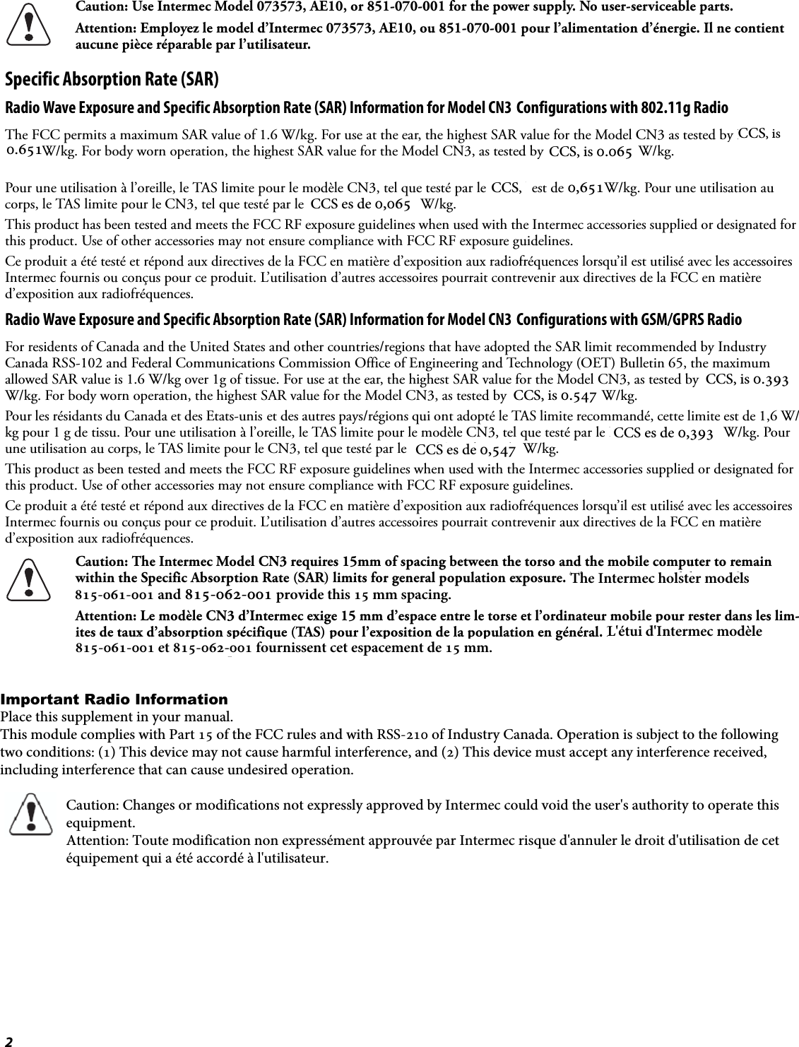 2Specific Absorption Rate (SAR)Radio Wave Exposure and Specific Absorption Rate (SAR) Information for Model CN3 Configurations with 802.11g RadioThe FCC permits a maximum SAR value of 1.6 W/kg. For use at the ear, the highest SAR value for the Model CN3 as tested by BABT, is 0.036 W/kg. For body worn operation, the highest SAR value for the Model CN3, as tested by BABT, is 0.087 W/kg. For head worn operation, the highest SAR value for the Model CN3, as tested by BABT, is 1.031 W/kg.Pour une utilisation à l’oreille, le TAS limite pour le modèle CN3, tel que testé par le BABT, est de 0,036 W/kg. Pour une utilisation au corps, le TAS limite pour le CN3, tel que testé par le BABT est de 0,087 W/kg.This product has been tested and meets the FCC RF exposure guidelines when used with the Intermec accessories supplied or designated for this product. Use of other accessories may not ensure compliance with FCC RF exposure guidelines.Ce produit a été testé et répond aux directives de la FCC en matière d’exposition aux radiofréquences lorsqu’il est utilisé avec les accessoires Intermec fournis ou conçus pour ce produit. L’utilisation d’autres accessoires pourrait contrevenir aux directives de la FCC en matière d’exposition aux radiofréquences.Radio Wave Exposure and Specific Absorption Rate (SAR) Information for Model CN3 Configurations with GSM/GPRS RadioFor residents of Canada and the United States and other countries/regions that have adopted the SAR limit recommended by Industry Canada RSS-102 and Federal Communications Commission Office of Engineering and Technology (OET) Bulletin 65, the maximum allowed SAR value is 1.6 W/kg over 1g of tissue. For use at the ear, the highest SAR value for the Model CN3, as tested by BABT, is 0.528 W/kg. For body worn operation, the highest SAR value for the Model CN3, as tested by BABT, is 0.543 W/kg.Pour les résidants du Canada et des Etats-unis et des autres pays/régions qui ont adopté le TAS limite recommandé, cette limite est de 1,6 W/kg pour 1 g de tissu. Pour une utilisation à l’oreille, le TAS limite pour le modèle CN3, tel que testé par le BABT, est de 0,528 W/kg. Pour une utilisation au corps, le TAS limite pour le CN3, tel que testé par le BABT est de 0,543 W/kg.This product as been tested and meets the FCC RF exposure guidelines when used with the Intermec accessories supplied or designated for this product. Use of other accessories may not ensure compliance with FCC RF exposure guidelines.Ce produit a été testé et répond aux directives de la FCC en matière d’exposition aux radiofréquences lorsqu’il est utilisé avec les accessoires Intermec fournis ou conçus pour ce produit. L’utilisation d’autres accessoires pourrait contrevenir aux directives de la FCC en matière d’exposition aux radiofréquences.Radio Wave Exposure and Specific Absorption Rate (SAR) Information for Model CN3 Configurations with CDMA RadioFor residents of Canada and the United States and other countries/regions that have adopted the SAR limit recommended by Industry Canada RSS-102 and Federal Communications Commission Office of Engineering and Technology (OET) Bulletin 65, the maximum allowed SAR value is 1.6 W/kg over 1g of tissue. For use at the ear, the highest SAR value for the Model CN3 as tested by CCS, is 0.919 W/kg. For body worn operation, the highest SAR value for the Model CN3, as tested by CCS, is 0.520 W/kg.Pour les résidants du Canada et des Etats-unis et des autres pays/régions qui ont adopté le TAS limite recommandé, cette limite est de 1,6 W/kg pour 1 g de tissu. Pour une utilisation à l’oreille, le TAS limite pour le modèle CN3, tel que testé par le CCS, est de 0,919 W/kg. Pour une utilisation au corps, le TAS limite pour le CN3, tel que testé par le CCS est de 0,520 W/kg.This product has been tested and meets the FCC RF exposure guidelines when used with the Intermec accessories supplied or designated for this product. Use of other accessories may not ensure compliance with FCC RF exposure guidelines.Ce produit a été testé et répond aux directives de la FCC en matière d’exposition aux radiofréquences lorsqu’il est utilisé avec les accessoires Intermec fournis ou conçus pour ce produit. L’utilisation d’autres accessoires pourrait contrevenir aux directives de la FCC en matière d’exposition aux radiofréquences.Caution: Use Intermec Model 073573, AE10, or 851-070-001 for the power supply. No user-serviceable parts.Attention: Employez le model d’Intermec 073573, AE10, ou 851-070-001 pour l’alimentation d’énergie. Il ne contient aucune pièce réparable par l’utilisateur.Caution: The Intermec Model CN3 requires 15mm of spacing between the torso and the mobile computer to remain within the Specific Absorption Rate (SAR) limits for general population exposure. The Intermec Model 815-060-001 provides this 15mm of spacing.Attention: Le modèle CN3 d’Intermec exige 15 mm d’espace entre le torse et l’ordinateur mobile pour rester dans les lim-ites de taux d’absorption spécifique (TAS) pour l’exposition de la population en général. Le modèle 815-060-001 d’Inter-mec assure ce 15 mm d’espace. CCS, is 0.065 0.651CCS, is 0,651 CCS,   CCS es de 0,065 CCS, is 0.393 CCS, is 0.547 CCS es de 0,393  CCS es de 0,547The Intermec holster models 815-061-001 and 815-062-001 provide this 15 mm spacing.L&apos;étui d&apos;Intermec modèle   Important Radio Information Place this supplement in your manual. This module complies with Part 15 of the FCC rules and with RSS-210 of Industry Canada. Operation is subject to the following two conditions: (1) This device may not cause harmful interference, and (2) This device must accept any interference received, including interference that can cause undesired operation.                     Caution: Changes or modifications not expressly approved by Intermec could void the user&apos;s authority to operate this                     equipment.                    Attention: Toute modification non expressément approuvée par Intermec risque d&apos;annuler le droit d&apos;utilisation de cet                     équipement qui a été accordé à l&apos;utilisateur.815-061-001 et 815-062-001 fournissent cet espacement de 15 mm.  