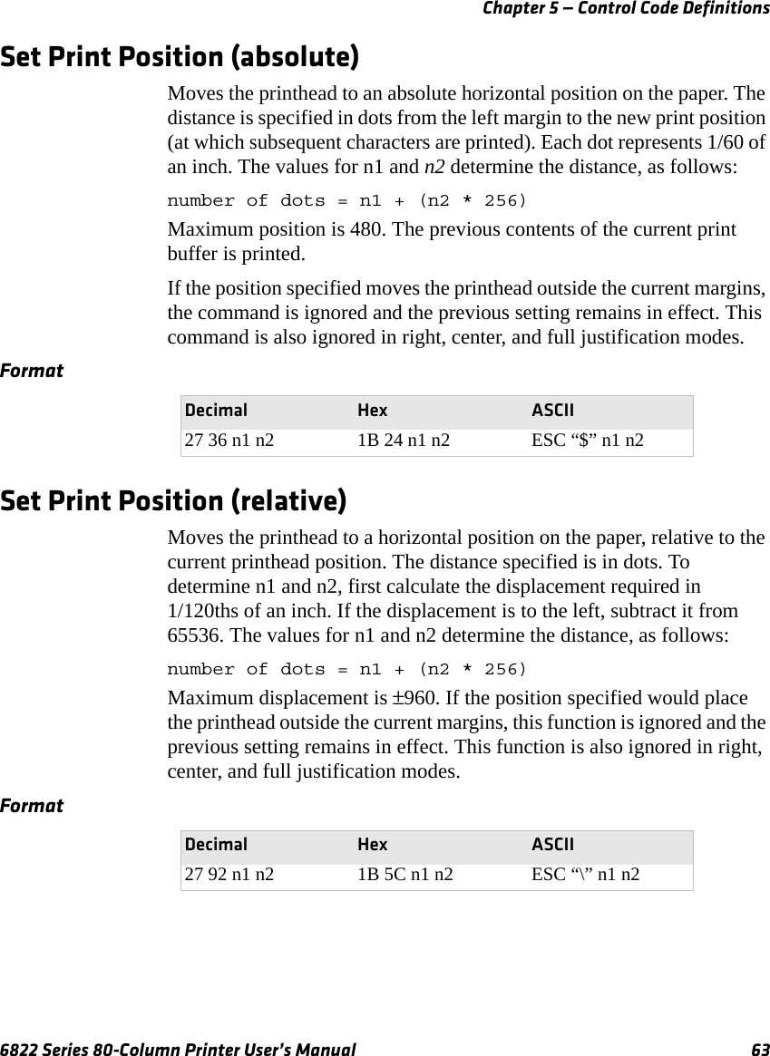 Chapter 5 — Control Code Definitions6822 Series 80-Column Printer User’s Manual 63Set Print Position (absolute)Moves the printhead to an absolute horizontal position on the paper. The distance is specified in dots from the left margin to the new print position (at which subsequent characters are printed). Each dot represents 1/60 of an inch. The values for n1 and n2 determine the distance, as follows:number of dots = n1 + (n2 * 256)Maximum position is 480. The previous contents of the current print buffer is printed.If the position specified moves the printhead outside the current margins, the command is ignored and the previous setting remains in effect. This command is also ignored in right, center, and full justification modes.Set Print Position (relative)Moves the printhead to a horizontal position on the paper, relative to the current printhead position. The distance specified is in dots. To determine n1 and n2, first calculate the displacement required in 1/120ths of an inch. If the displacement is to the left, subtract it from 65536. The values for n1 and n2 determine the distance, as follows:number of dots = n1 + (n2 * 256)Maximum displacement is ±960. If the position specified would place the printhead outside the current margins, this function is ignored and the previous setting remains in effect. This function is also ignored in right, center, and full justification modes.FormatDecimal Hex ASCII27 36 n1 n2 1B 24 n1 n2 ESC “$” n1 n2FormatDecimal Hex ASCII27 92 n1 n2 1B 5C n1 n2 ESC “\” n1 n2