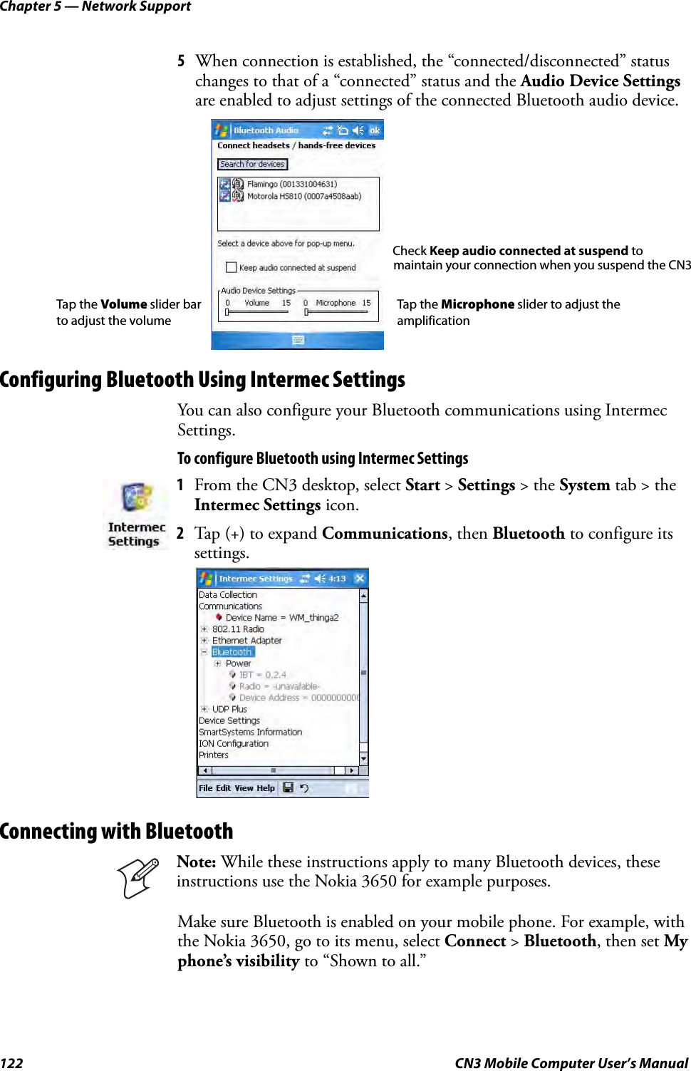 Chapter 5 — Network Support122 CN3 Mobile Computer User’s Manual5When connection is established, the “connected/disconnected” status changes to that of a “connected” status and the Audio Device Settings are enabled to adjust settings of the connected Bluetooth audio device.Configuring Bluetooth Using Intermec SettingsYou can also configure your Bluetooth communications using Intermec Settings.To configure Bluetooth using Intermec SettingsConnecting with BluetoothMake sure Bluetooth is enabled on your mobile phone. For example, with the Nokia 3650, go to its menu, select Connect &gt; Bluetooth, then set My phone’s visibility to “Shown to all.”1From the CN3 desktop, select Start &gt; Settings &gt; the System tab &gt; the Intermec Settings icon. 2Tap (+) to expand Communications, then Bluetooth to configure its settings.Note: While these instructions apply to many Bluetooth devices, these instructions use the Nokia 3650 for example purposes.Tap the Microphone slider to adjust the amplificationTap the Volume slider bar to adjust the volume maintain your connection when you suspend the CN3Check Keep audio connected at suspend to 