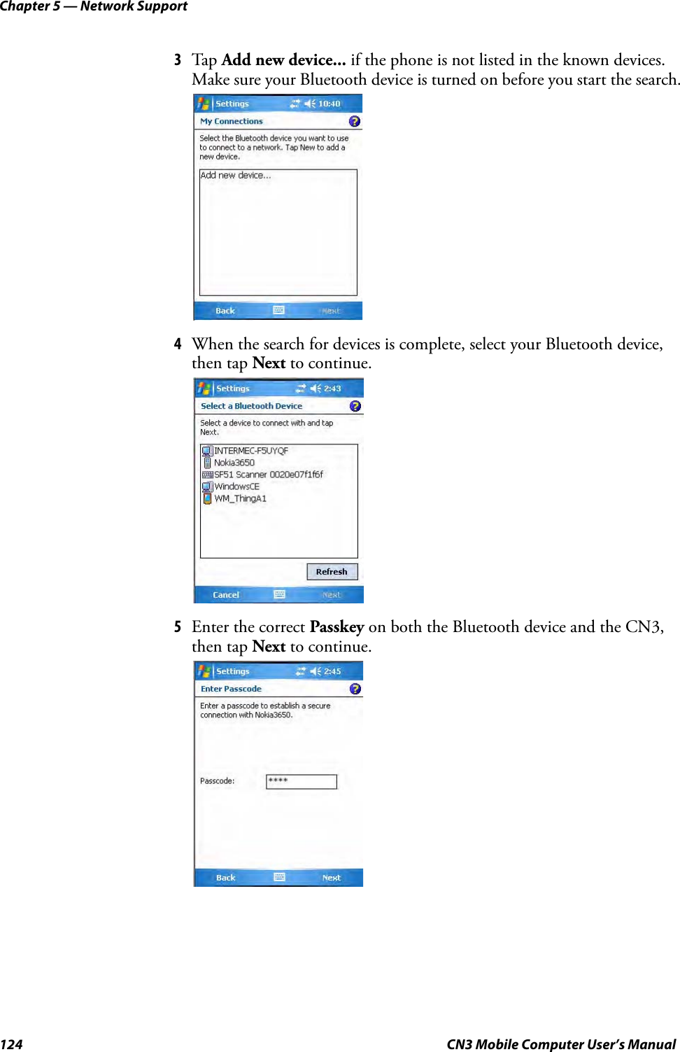 Chapter 5 — Network Support124 CN3 Mobile Computer User’s Manual3Tap Add new device... if the phone is not listed in the known devices. Make sure your Bluetooth device is turned on before you start the search.4When the search for devices is complete, select your Bluetooth device, then tap Next to continue.5Enter the correct Passkey on both the Bluetooth device and the CN3, then tap Next to continue.